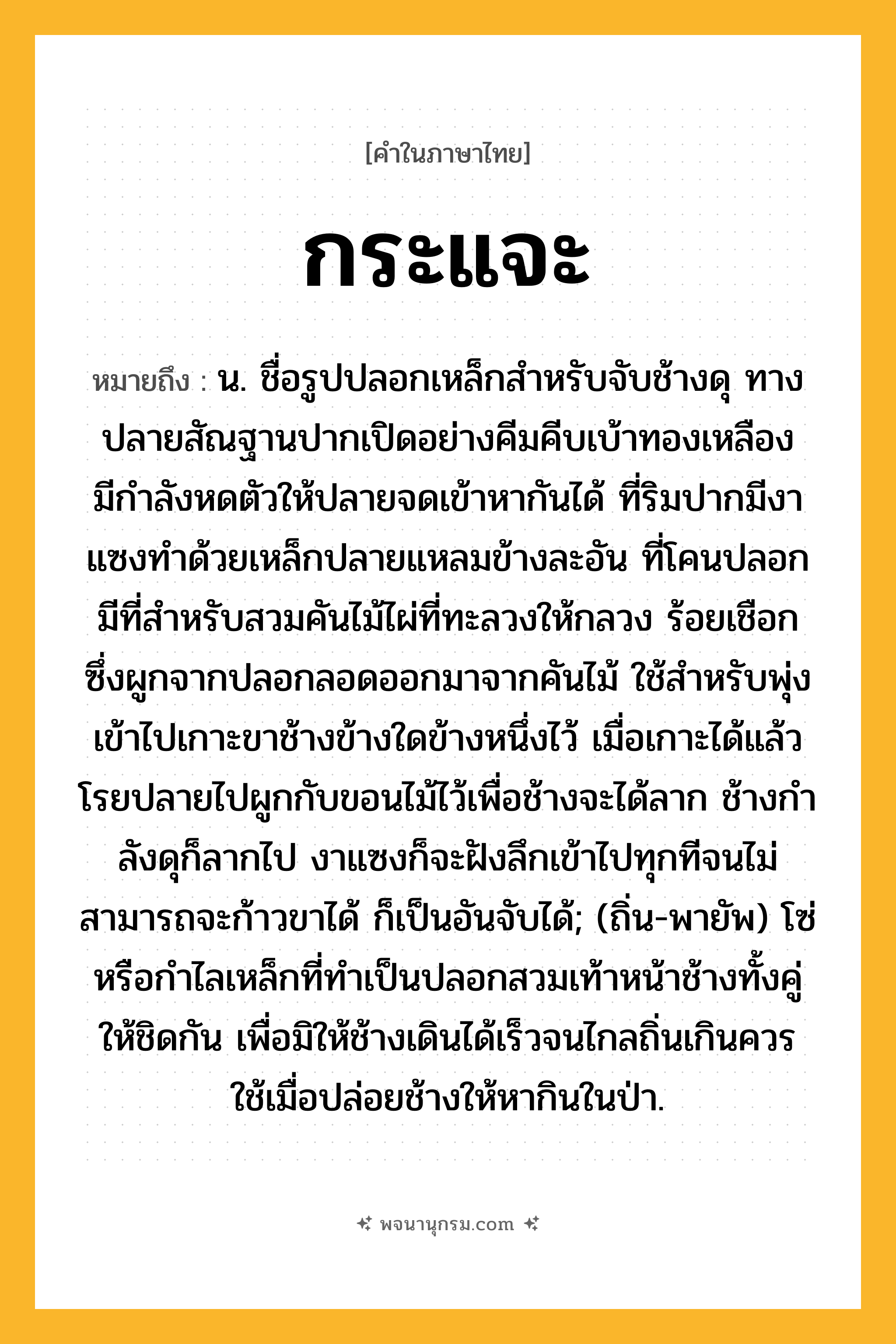กระแจะ ความหมาย หมายถึงอะไร?, คำในภาษาไทย กระแจะ หมายถึง น. ชื่อรูปปลอกเหล็กสําหรับจับช้างดุ ทางปลายสัณฐานปากเปิดอย่างคีมคีบเบ้าทองเหลือง มีกําลังหดตัวให้ปลายจดเข้าหากันได้ ที่ริมปากมีงาแซงทําด้วยเหล็กปลายแหลมข้างละอัน ที่โคนปลอกมีที่สําหรับสวมคันไม้ไผ่ที่ทะลวงให้กลวง ร้อยเชือกซึ่งผูกจากปลอกลอดออกมาจากคันไม้ ใช้สําหรับพุ่งเข้าไปเกาะขาช้างข้างใดข้างหนึ่งไว้ เมื่อเกาะได้แล้ว โรยปลายไปผูกกับขอนไม้ไว้เพื่อช้างจะได้ลาก ช้างกําลังดุก็ลากไป งาแซงก็จะฝังลึกเข้าไปทุกทีจนไม่สามารถจะก้าวขาได้ ก็เป็นอันจับได้; (ถิ่น-พายัพ) โซ่หรือกำไลเหล็กที่ทำเป็นปลอกสวมเท้าหน้าช้างทั้งคู่ให้ชิดกัน เพื่อมิให้ช้างเดินได้เร็วจนไกลถิ่นเกินควร ใช้เมื่อปล่อยช้างให้หากินในป่า.
