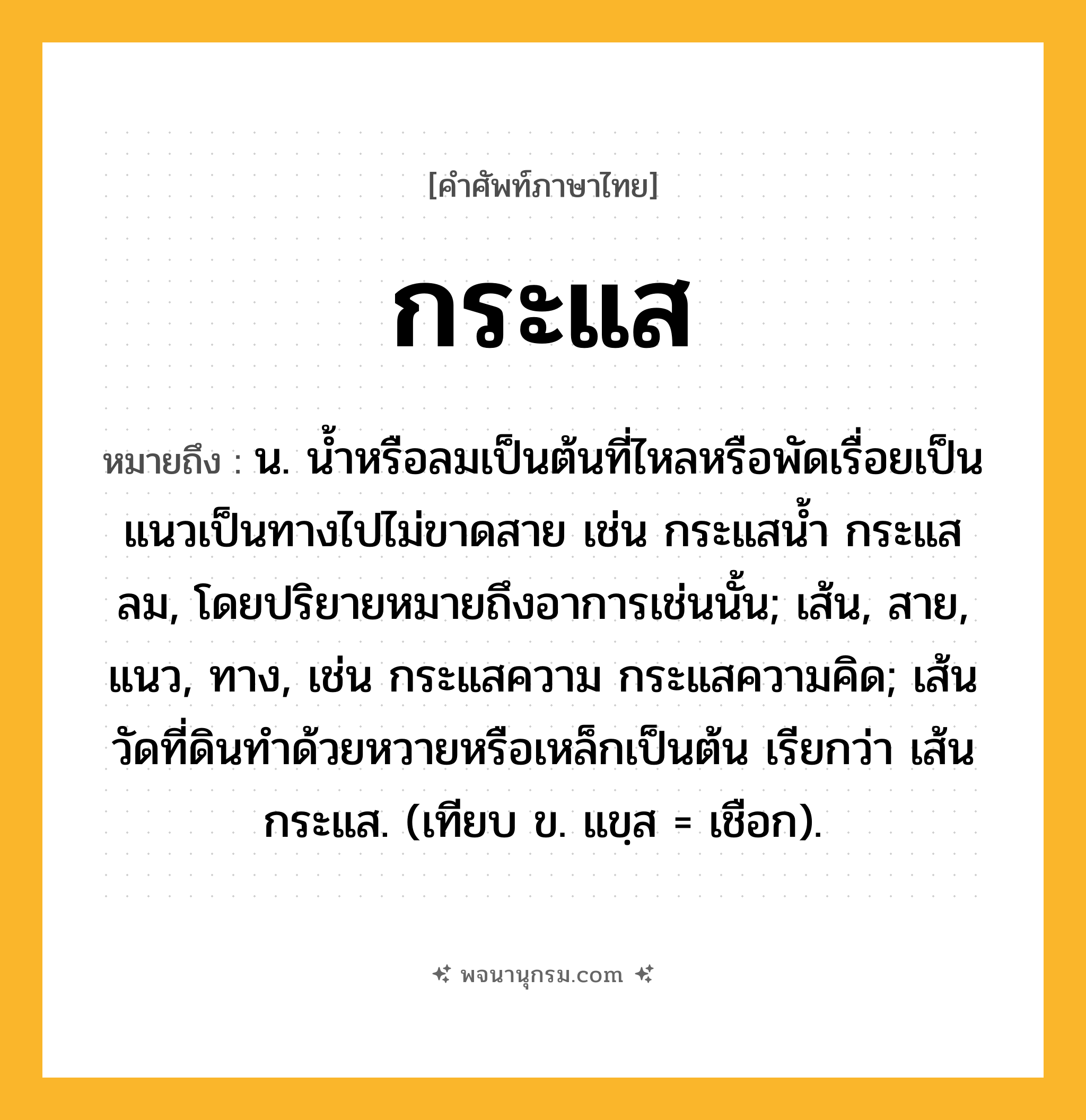 กระแส ความหมาย หมายถึงอะไร?, คำในภาษาไทย กระแส หมายถึง น. นํ้าหรือลมเป็นต้นที่ไหลหรือพัดเรื่อยเป็นแนวเป็นทางไปไม่ขาดสาย เช่น กระแสนํ้า กระแสลม, โดยปริยายหมายถึงอาการเช่นนั้น; เส้น, สาย, แนว, ทาง, เช่น กระแสความ กระแสความคิด; เส้นวัดที่ดินทำด้วยหวายหรือเหล็กเป็นต้น เรียกว่า เส้นกระแส. (เทียบ ข. แขฺส = เชือก).