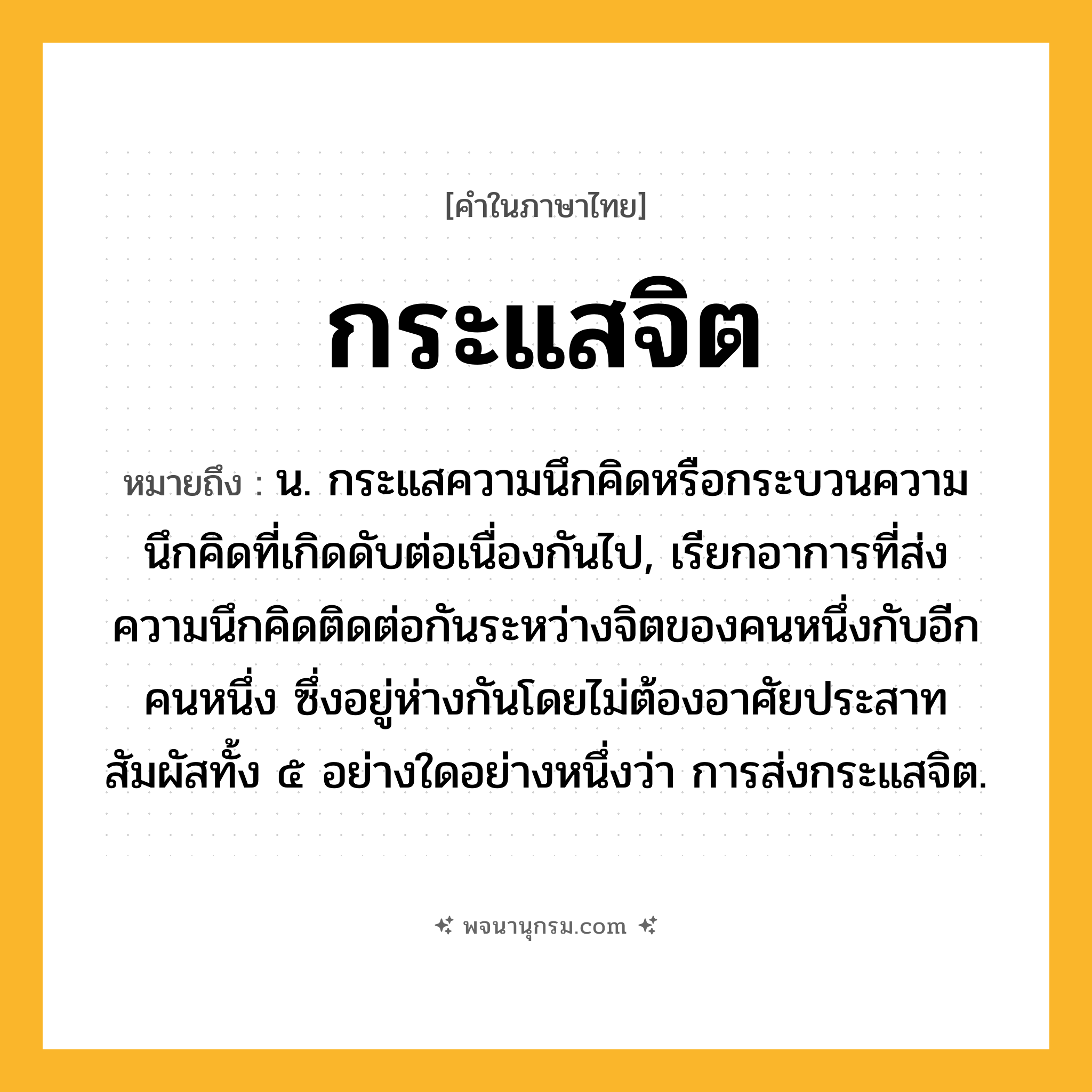กระแสจิต ความหมาย หมายถึงอะไร?, คำในภาษาไทย กระแสจิต หมายถึง น. กระแสความนึกคิดหรือกระบวนความนึกคิดที่เกิดดับต่อเนื่องกันไป, เรียกอาการที่ส่งความนึกคิดติดต่อกันระหว่างจิตของคนหนึ่งกับอีกคนหนึ่ง ซึ่งอยู่ห่างกันโดยไม่ต้องอาศัยประสาทสัมผัสทั้ง ๕ อย่างใดอย่างหนึ่งว่า การส่งกระแสจิต.