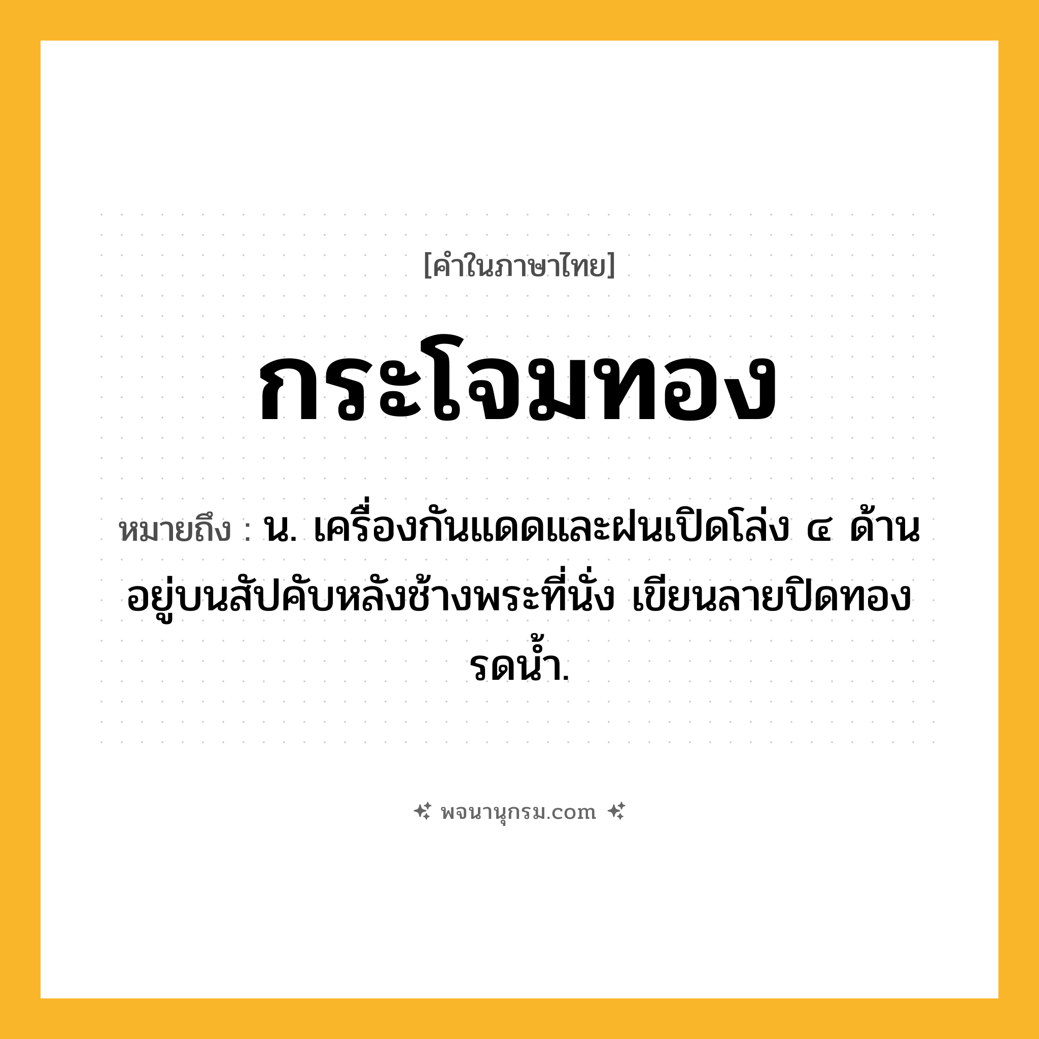 กระโจมทอง ความหมาย หมายถึงอะไร?, คำในภาษาไทย กระโจมทอง หมายถึง น. เครื่องกันแดดและฝนเปิดโล่ง ๔ ด้าน อยู่บนสัปคับหลังช้างพระที่นั่ง เขียนลายปิดทองรดน้ำ.