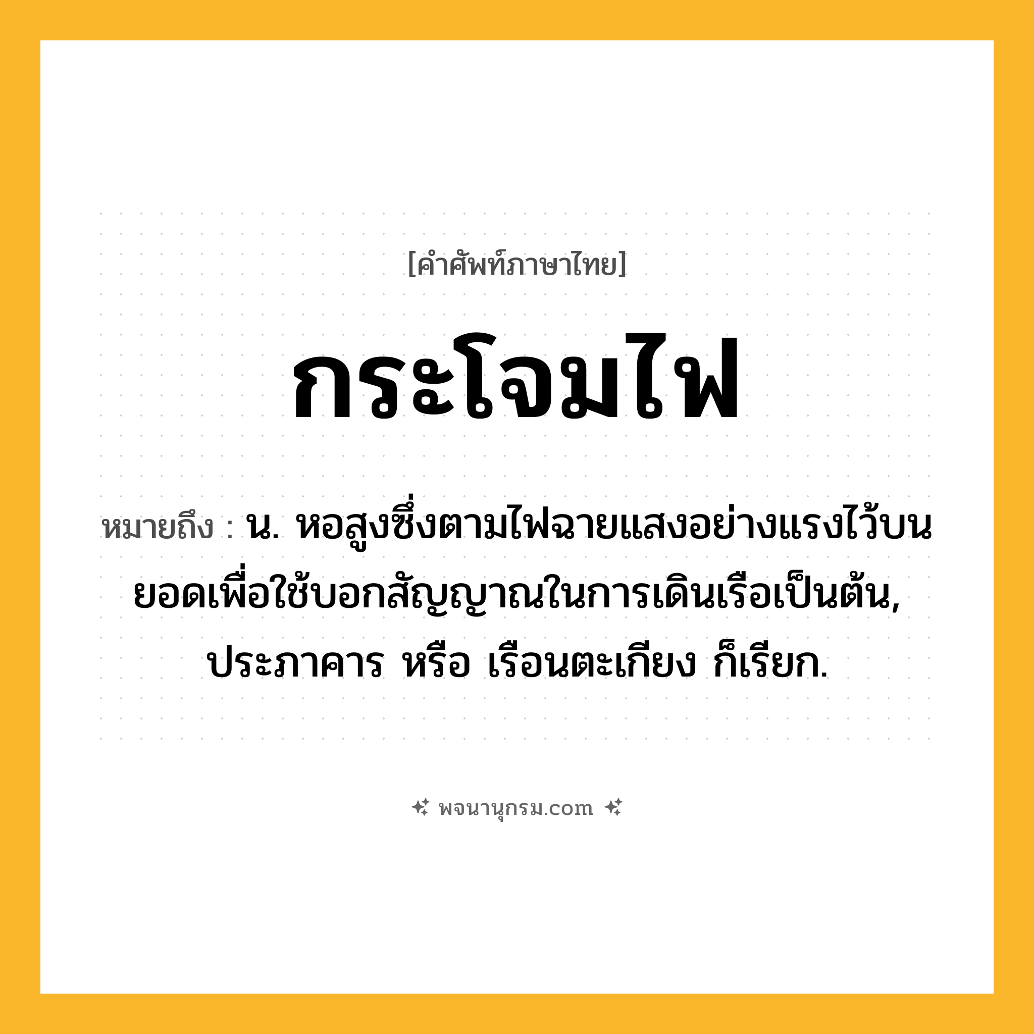 กระโจมไฟ ความหมาย หมายถึงอะไร?, คำในภาษาไทย กระโจมไฟ หมายถึง น. หอสูงซึ่งตามไฟฉายแสงอย่างแรงไว้บนยอดเพื่อใช้บอกสัญญาณในการเดินเรือเป็นต้น, ประภาคาร หรือ เรือนตะเกียง ก็เรียก.