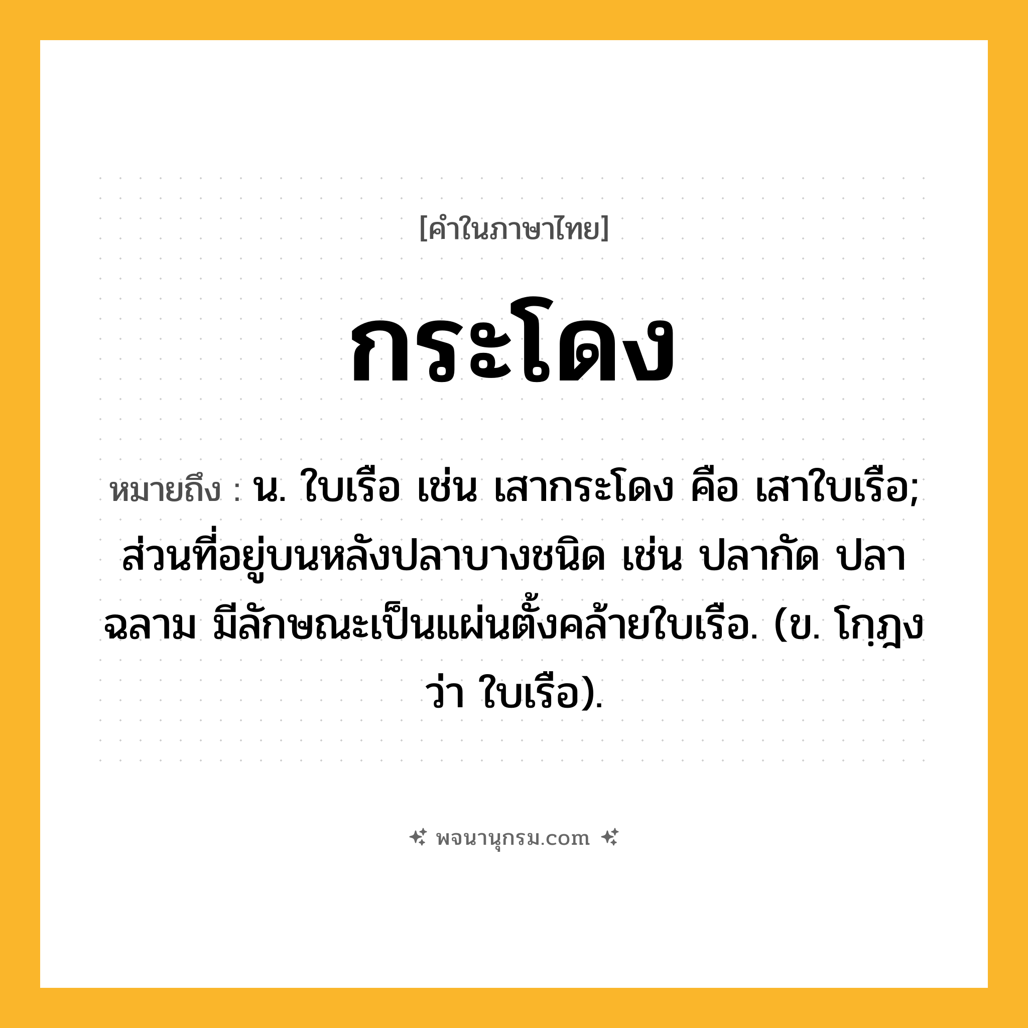 กระโดง ความหมาย หมายถึงอะไร?, คำในภาษาไทย กระโดง หมายถึง น. ใบเรือ เช่น เสากระโดง คือ เสาใบเรือ; ส่วนที่อยู่บนหลังปลาบางชนิด เช่น ปลากัด ปลาฉลาม มีลักษณะเป็นแผ่นตั้งคล้ายใบเรือ. (ข. โกฺฎง ว่า ใบเรือ).