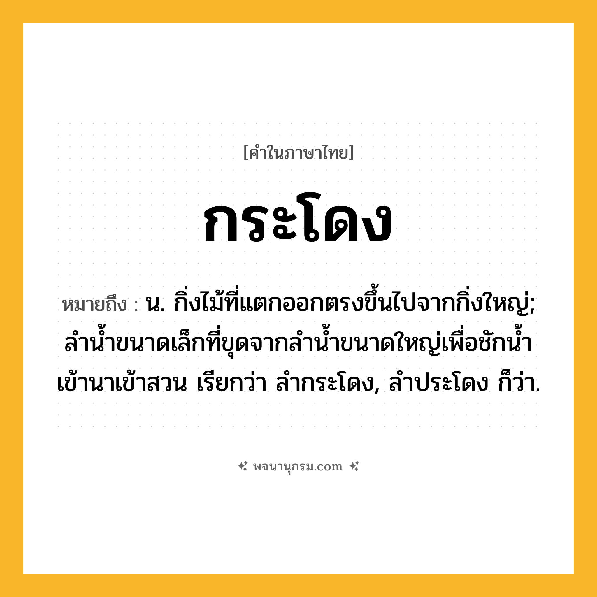 กระโดง ความหมาย หมายถึงอะไร?, คำในภาษาไทย กระโดง หมายถึง น. กิ่งไม้ที่แตกออกตรงขึ้นไปจากกิ่งใหญ่; ลำน้ำขนาดเล็กที่ขุดจากลำน้ำขนาดใหญ่เพื่อชักน้ำเข้านาเข้าสวน เรียกว่า ลํากระโดง, ลำประโดง ก็ว่า.