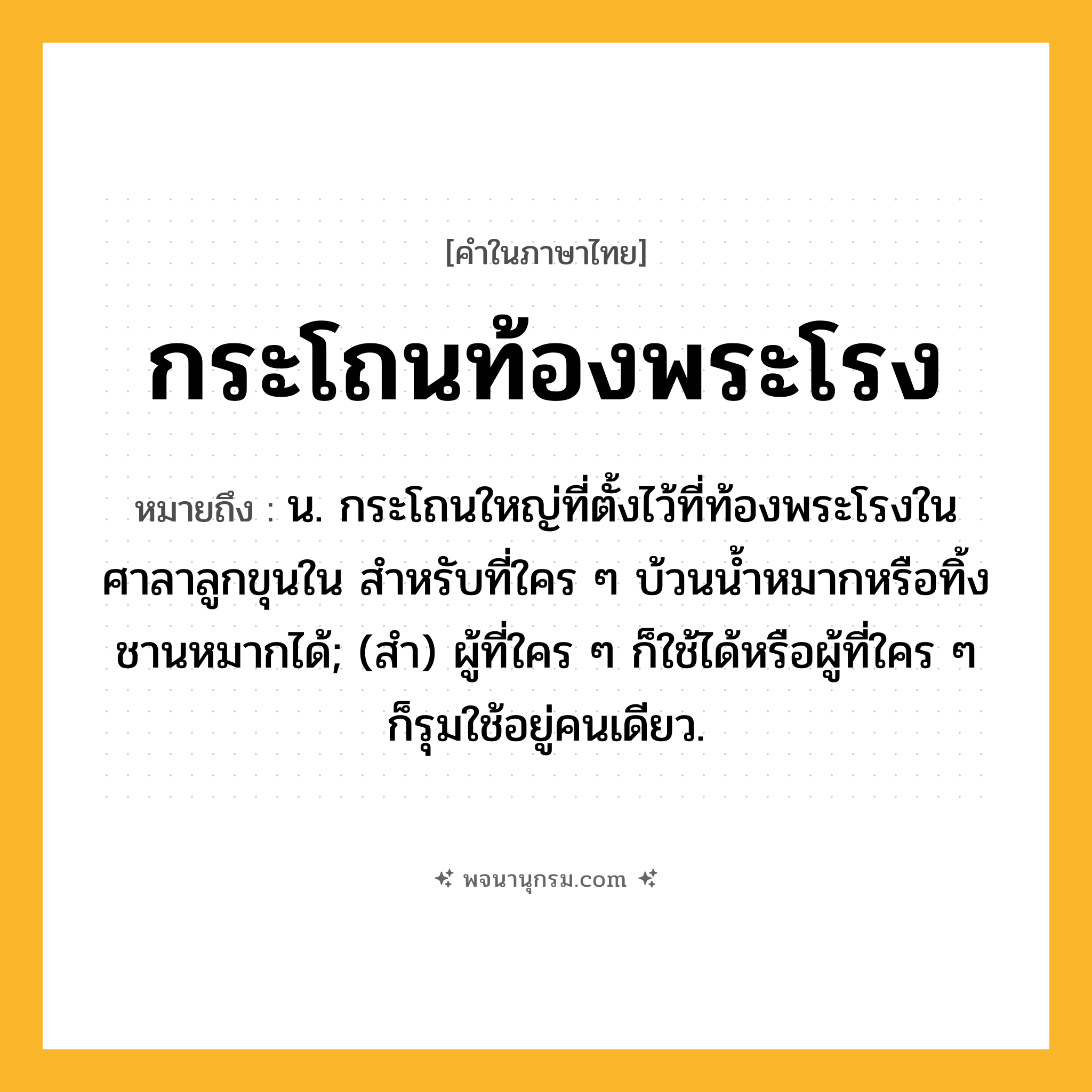 กระโถนท้องพระโรง ความหมาย หมายถึงอะไร?, คำในภาษาไทย กระโถนท้องพระโรง หมายถึง น. กระโถนใหญ่ที่ตั้งไว้ที่ท้องพระโรงในศาลาลูกขุนใน สำหรับที่ใคร ๆ บ้วนน้ำหมากหรือทิ้งชานหมากได้; (สํา) ผู้ที่ใคร ๆ ก็ใช้ได้หรือผู้ที่ใคร ๆ ก็รุมใช้อยู่คนเดียว.