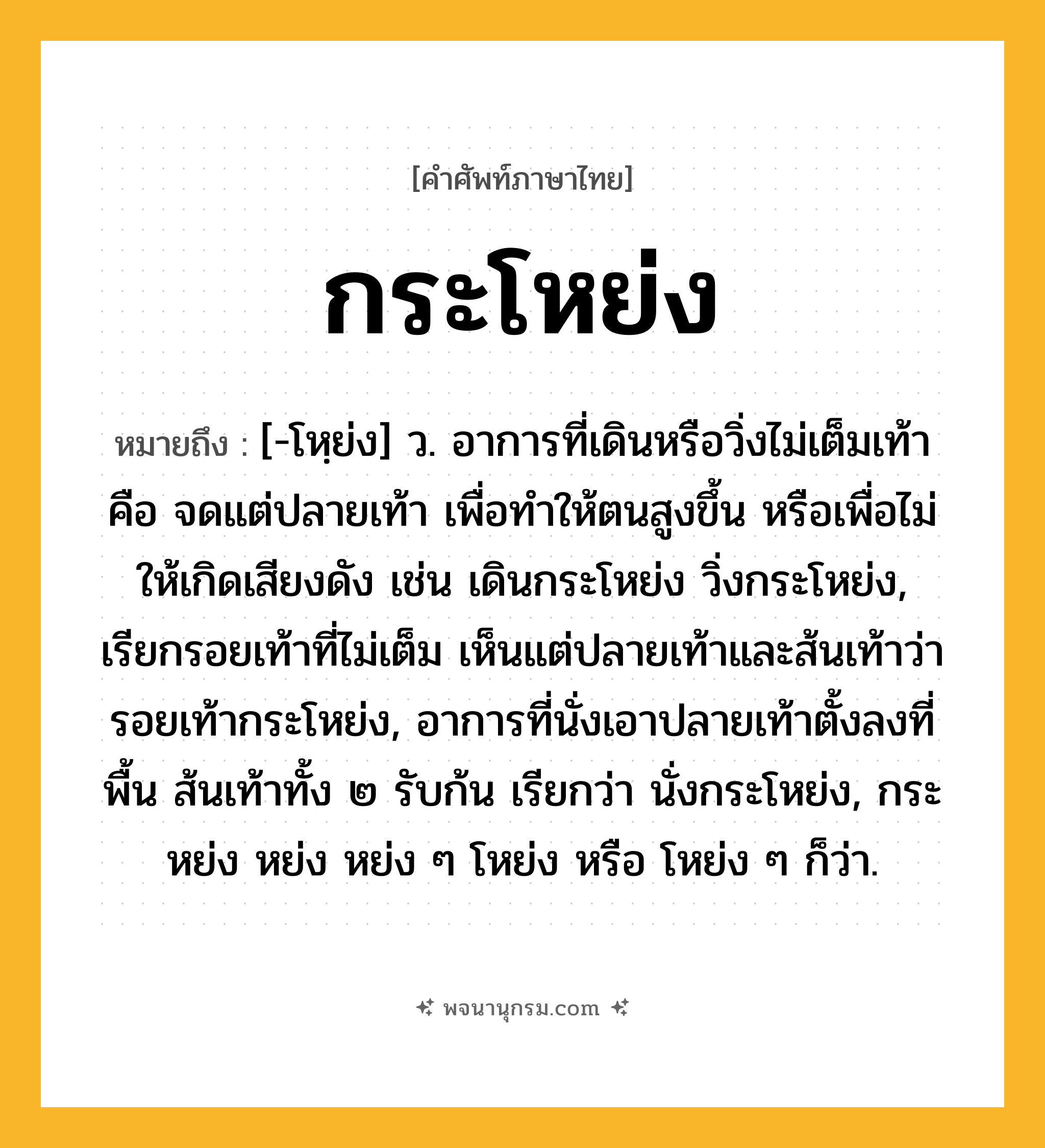 กระโหย่ง ความหมาย หมายถึงอะไร?, คำในภาษาไทย กระโหย่ง หมายถึง [-โหฺย่ง] ว. อาการที่เดินหรือวิ่งไม่เต็มเท้า คือ จดแต่ปลายเท้า เพื่อทําให้ตนสูงขึ้น หรือเพื่อไม่ให้เกิดเสียงดัง เช่น เดินกระโหย่ง วิ่งกระโหย่ง, เรียกรอยเท้าที่ไม่เต็ม เห็นแต่ปลายเท้าและส้นเท้าว่า รอยเท้ากระโหย่ง, อาการที่นั่งเอาปลายเท้าตั้งลงที่พื้น ส้นเท้าทั้ง ๒ รับก้น เรียกว่า นั่งกระโหย่ง, กระหย่ง หย่ง หย่ง ๆ โหย่ง หรือ โหย่ง ๆ ก็ว่า.