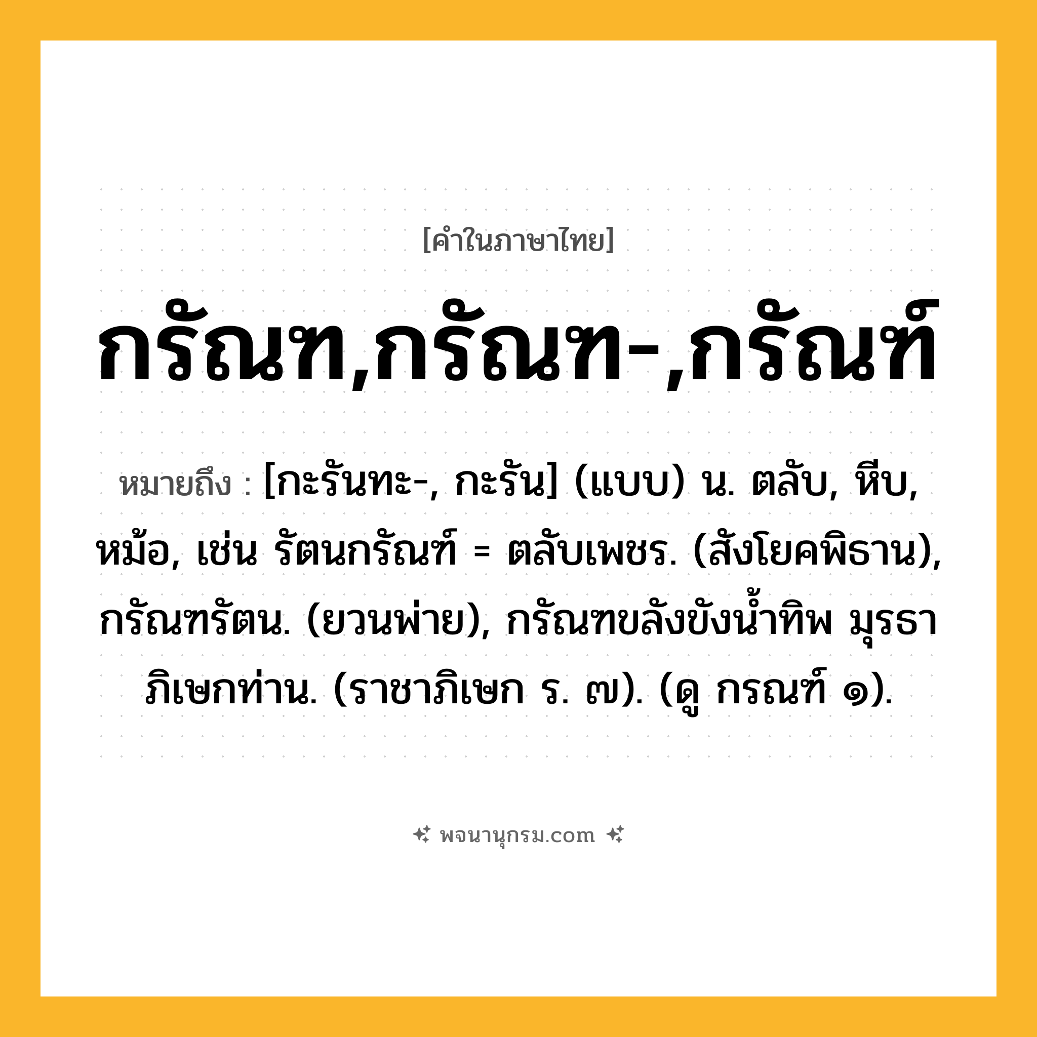 กรัณฑ,กรัณฑ-,กรัณฑ์ ความหมาย หมายถึงอะไร?, คำในภาษาไทย กรัณฑ,กรัณฑ-,กรัณฑ์ หมายถึง [กะรันทะ-, กะรัน] (แบบ) น. ตลับ, หีบ, หม้อ, เช่น รัตนกรัณฑ์ = ตลับเพชร. (สังโยคพิธาน), กรัณฑรัตน. (ยวนพ่าย), กรัณฑขลังขังนํ้าทิพ มุรธา ภิเษกท่าน. (ราชาภิเษก ร. ๗). (ดู กรณฑ์ ๑).