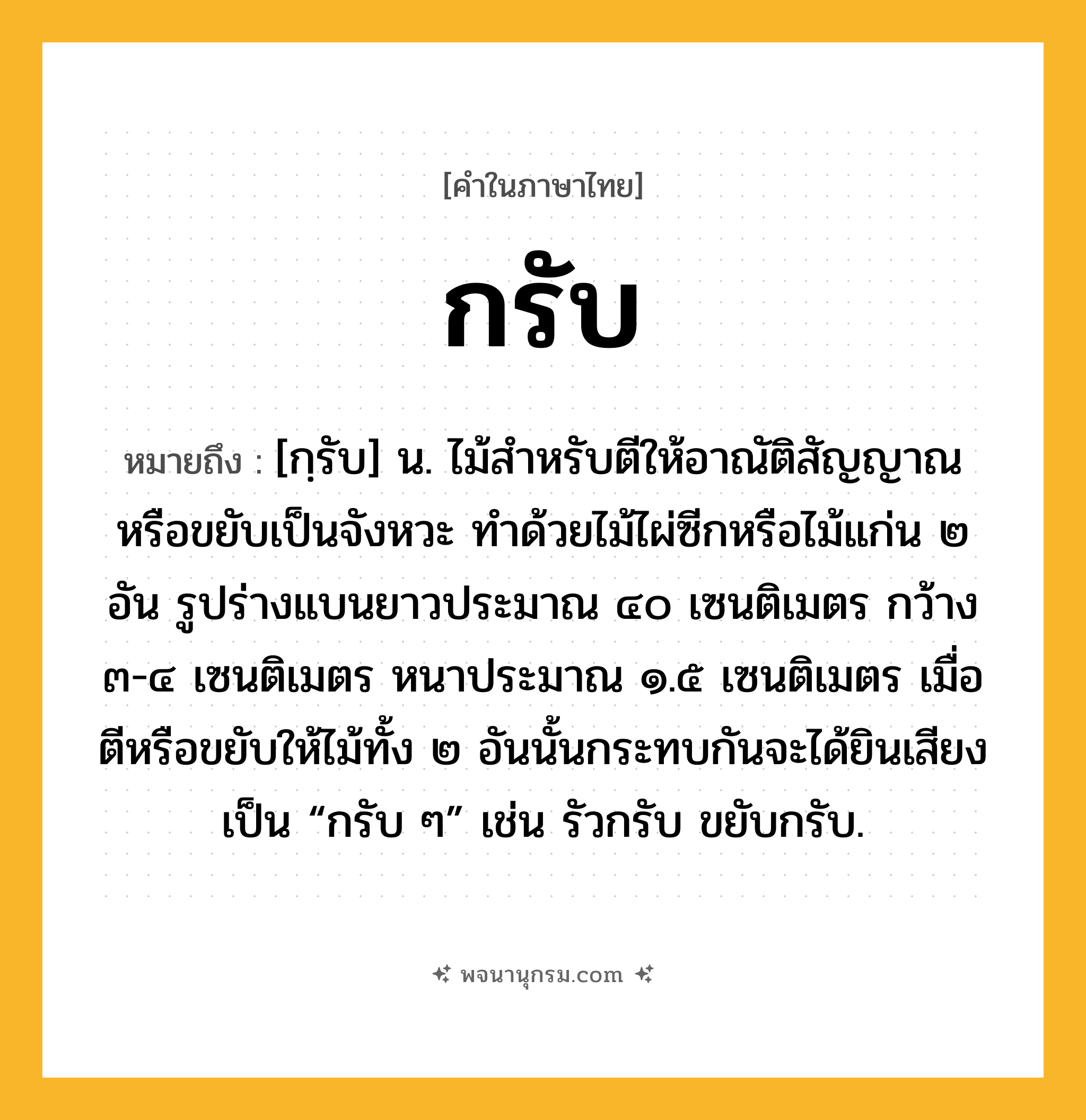 กรับ ความหมาย หมายถึงอะไร?, คำในภาษาไทย กรับ หมายถึง [กฺรับ] น. ไม้สําหรับตีให้อาณัติสัญญาณหรือขยับเป็นจังหวะ ทำด้วยไม้ไผ่ซีกหรือไม้แก่น ๒ อัน รูปร่างแบนยาวประมาณ ๔๐ เซนติเมตร กว้าง ๓-๔ เซนติเมตร หนาประมาณ ๑.๕ เซนติเมตร เมื่อตีหรือขยับให้ไม้ทั้ง ๒ อันนั้นกระทบกันจะได้ยินเสียงเป็น “กรับ ๆ” เช่น รัวกรับ ขยับกรับ.
