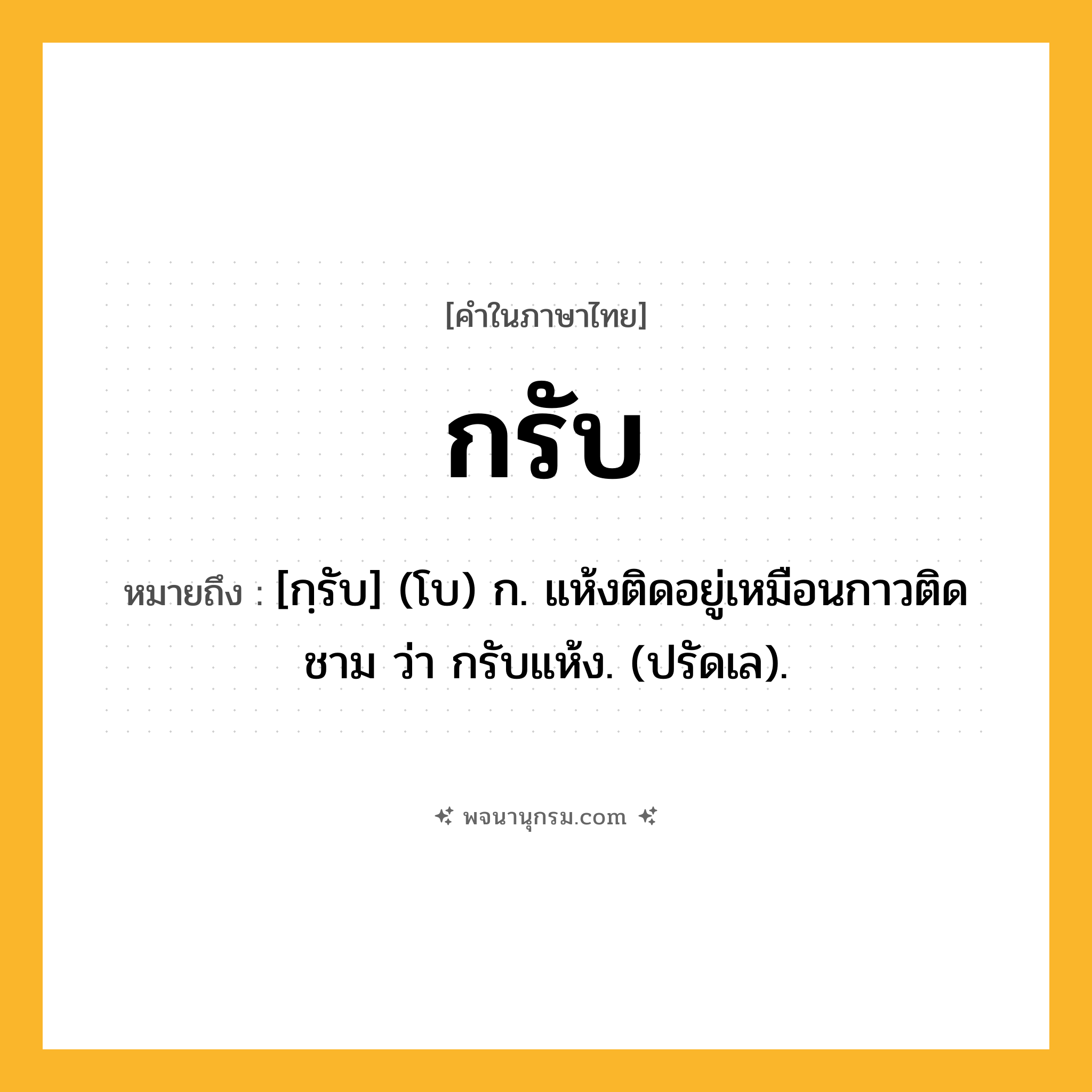 กรับ ความหมาย หมายถึงอะไร?, คำในภาษาไทย กรับ หมายถึง [กฺรับ] (โบ) ก. แห้งติดอยู่เหมือนกาวติดชาม ว่า กรับแห้ง. (ปรัดเล).