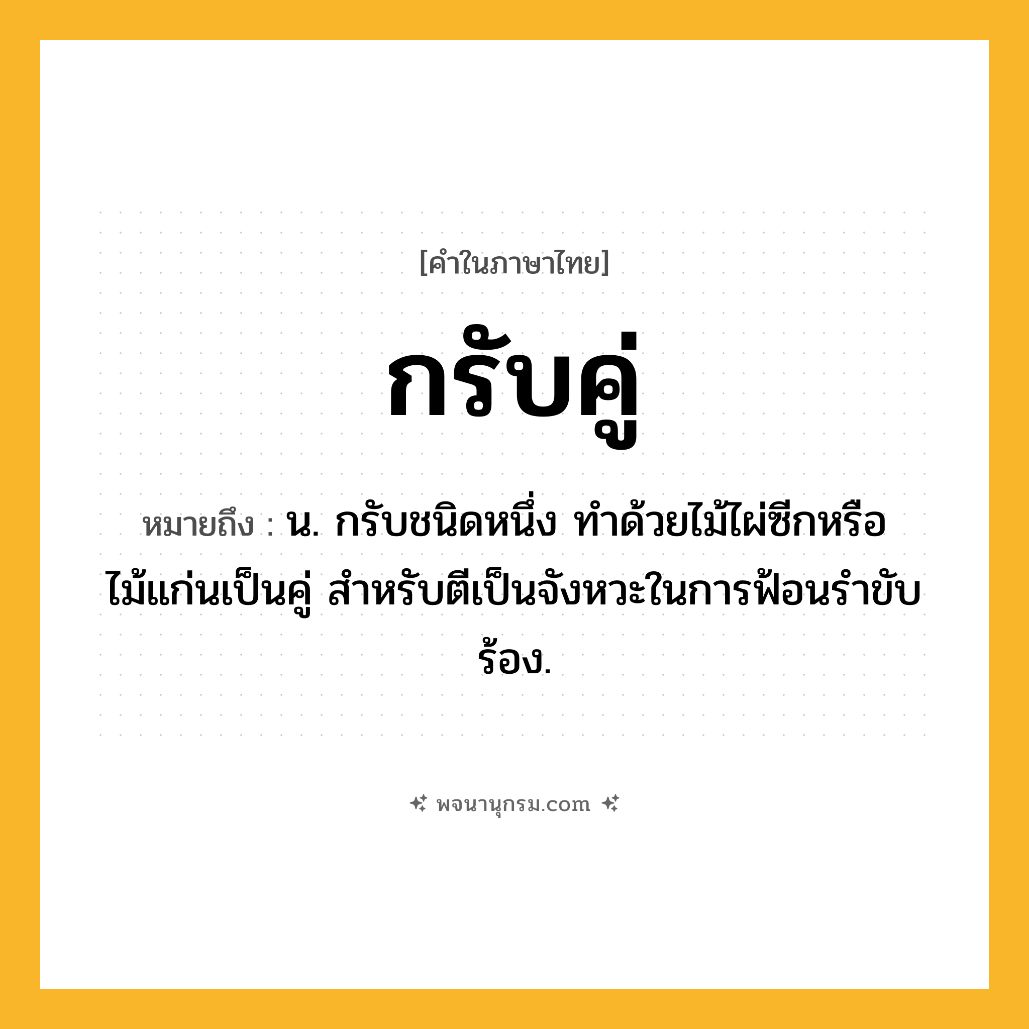 กรับคู่ ความหมาย หมายถึงอะไร?, คำในภาษาไทย กรับคู่ หมายถึง น. กรับชนิดหนึ่ง ทำด้วยไม้ไผ่ซีกหรือไม้แก่นเป็นคู่ สำหรับตีเป็นจังหวะในการฟ้อนรำขับร้อง.