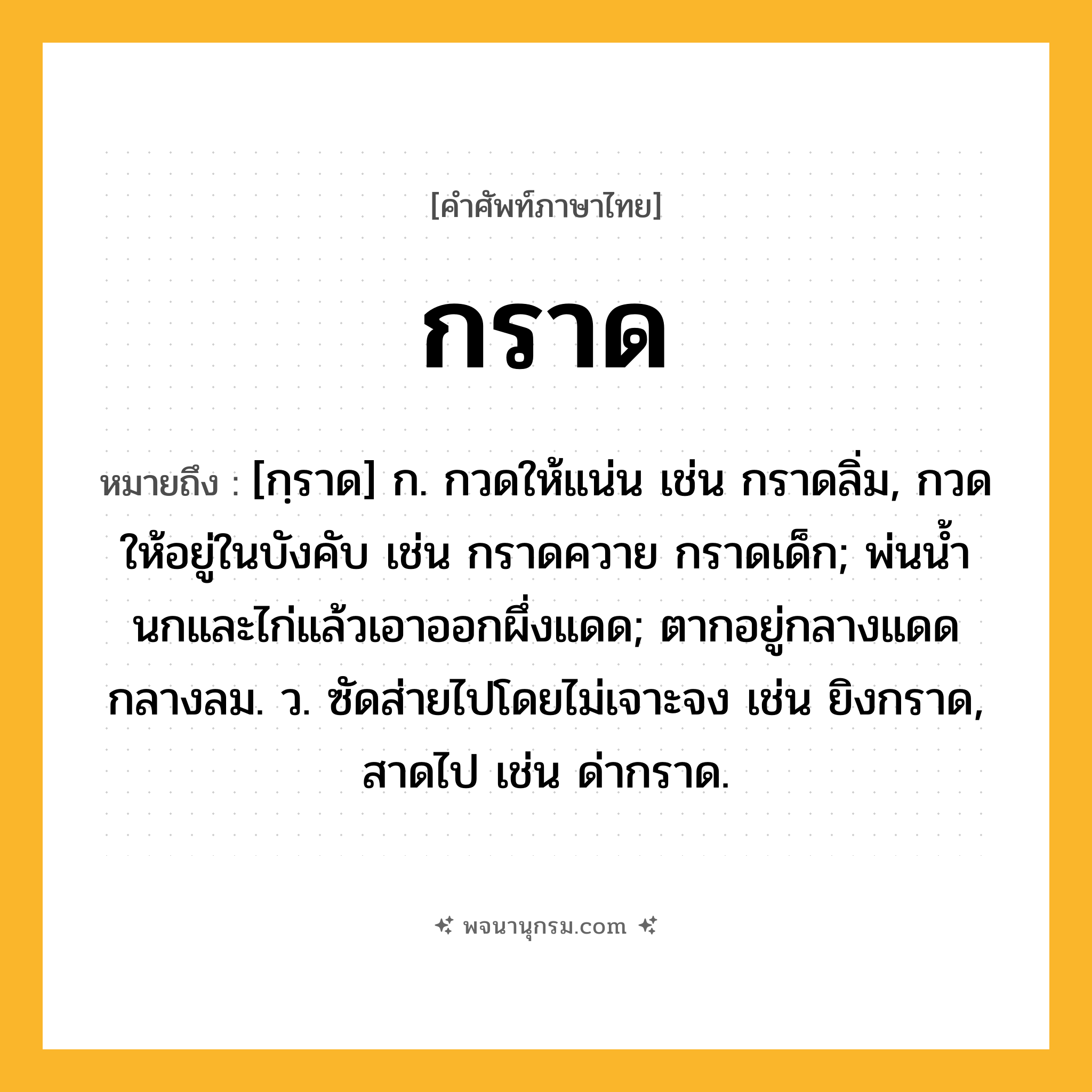 กราด ความหมาย หมายถึงอะไร?, คำในภาษาไทย กราด หมายถึง [กฺราด] ก. กวดให้แน่น เช่น กราดลิ่ม, กวดให้อยู่ในบังคับ เช่น กราดควาย กราดเด็ก; พ่นนํ้านกและไก่แล้วเอาออกผึ่งแดด; ตากอยู่กลางแดดกลางลม. ว. ซัดส่ายไปโดยไม่เจาะจง เช่น ยิงกราด, สาดไป เช่น ด่ากราด.