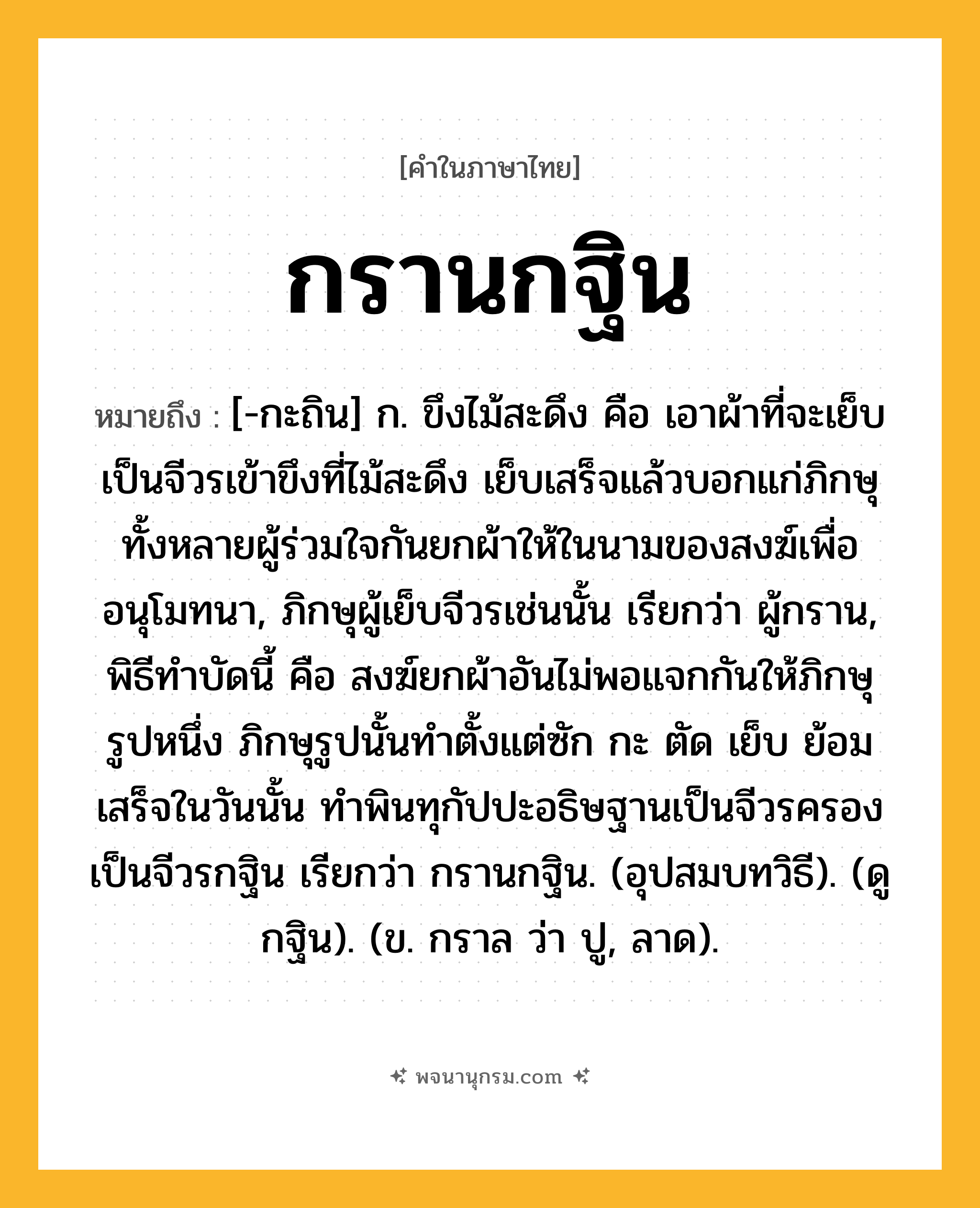กรานกฐิน ความหมาย หมายถึงอะไร?, คำในภาษาไทย กรานกฐิน หมายถึง [-กะถิน] ก. ขึงไม้สะดึง คือ เอาผ้าที่จะเย็บเป็นจีวรเข้าขึงที่ไม้สะดึง เย็บเสร็จแล้วบอกแก่ภิกษุทั้งหลายผู้ร่วมใจกันยกผ้าให้ในนามของสงฆ์เพื่ออนุโมทนา, ภิกษุผู้เย็บจีวรเช่นนั้น เรียกว่า ผู้กราน, พิธีทําบัดนี้ คือ สงฆ์ยกผ้าอันไม่พอแจกกันให้ภิกษุรูปหนึ่ง ภิกษุรูปนั้นทําตั้งแต่ซัก กะ ตัด เย็บ ย้อม เสร็จในวันนั้น ทําพินทุกัปปะอธิษฐานเป็นจีวรครอง เป็นจีวรกฐิน เรียกว่า กรานกฐิน. (อุปสมบทวิธี). (ดู กฐิน). (ข. กราล ว่า ปู, ลาด).