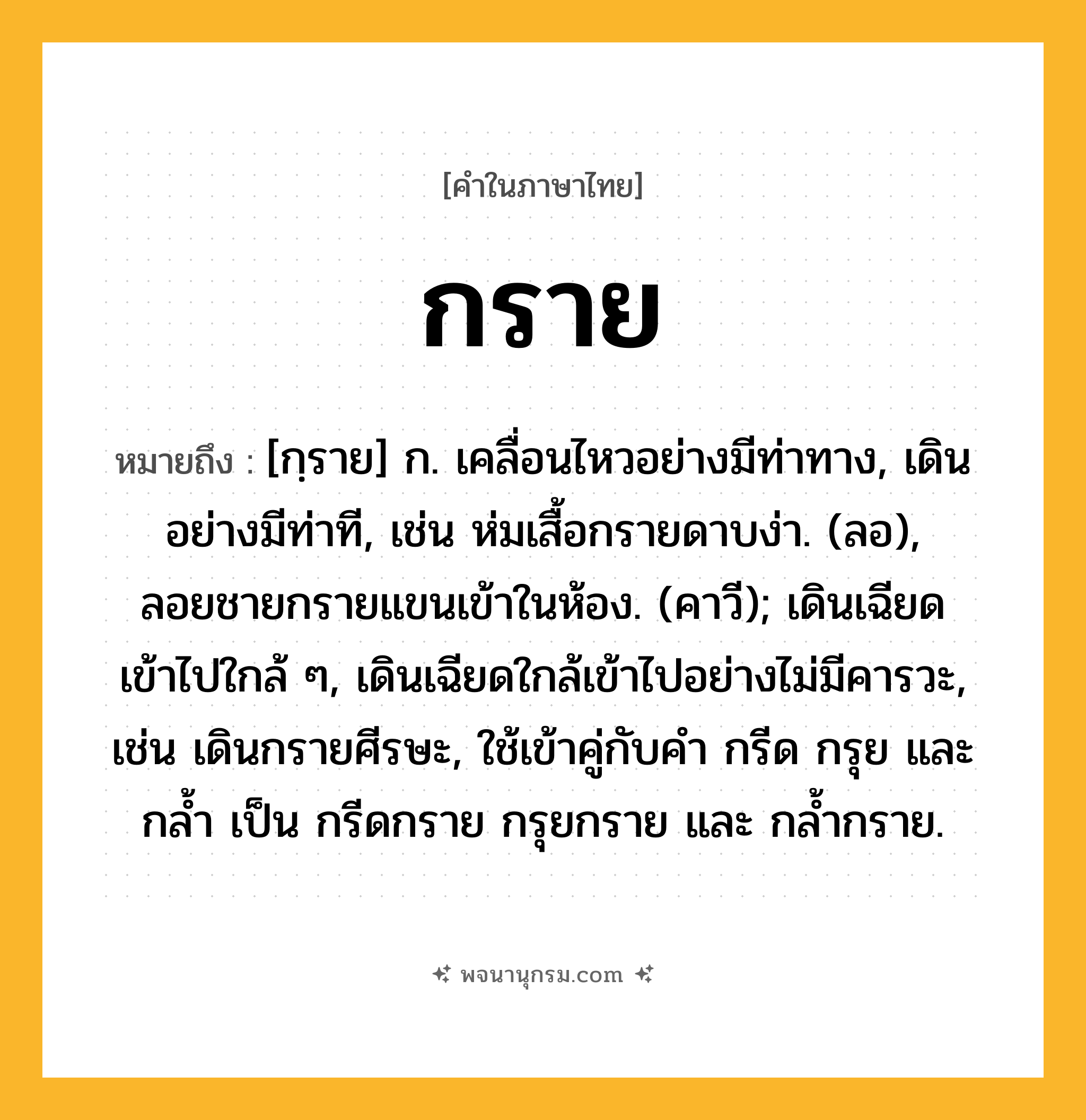 กราย ความหมาย หมายถึงอะไร?, คำในภาษาไทย กราย หมายถึง [กฺราย] ก. เคลื่อนไหวอย่างมีท่าทาง, เดินอย่างมีท่าที, เช่น ห่มเสื้อกรายดาบง่า. (ลอ), ลอยชายกรายแขนเข้าในห้อง. (คาวี); เดินเฉียดเข้าไปใกล้ ๆ, เดินเฉียดใกล้เข้าไปอย่างไม่มีคารวะ, เช่น เดินกรายศีรษะ, ใช้เข้าคู่กับคํา กรีด กรุย และ กล้ำ เป็น กรีดกราย กรุยกราย และ กล้ำกราย.