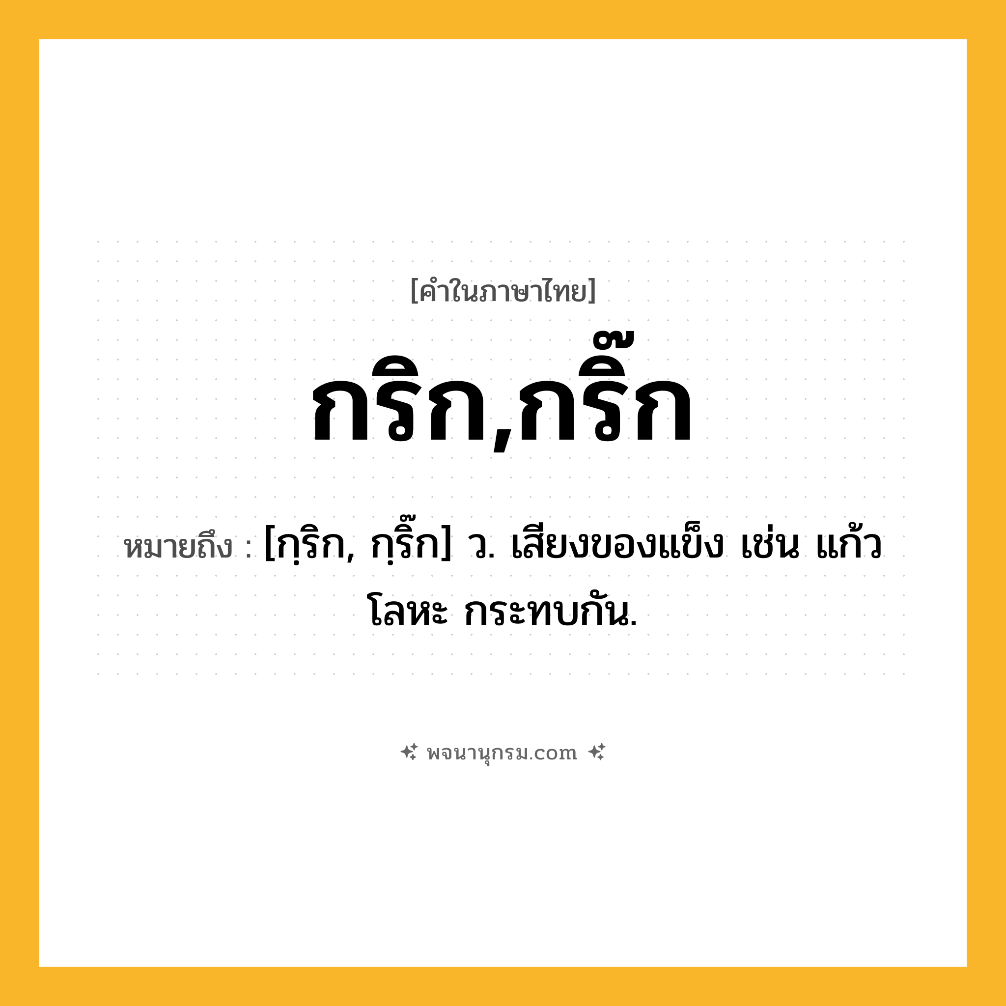 กริก,กริ๊ก ความหมาย หมายถึงอะไร?, คำในภาษาไทย กริก,กริ๊ก หมายถึง [กฺริก, กฺริ๊ก] ว. เสียงของแข็ง เช่น แก้ว โลหะ กระทบกัน.
