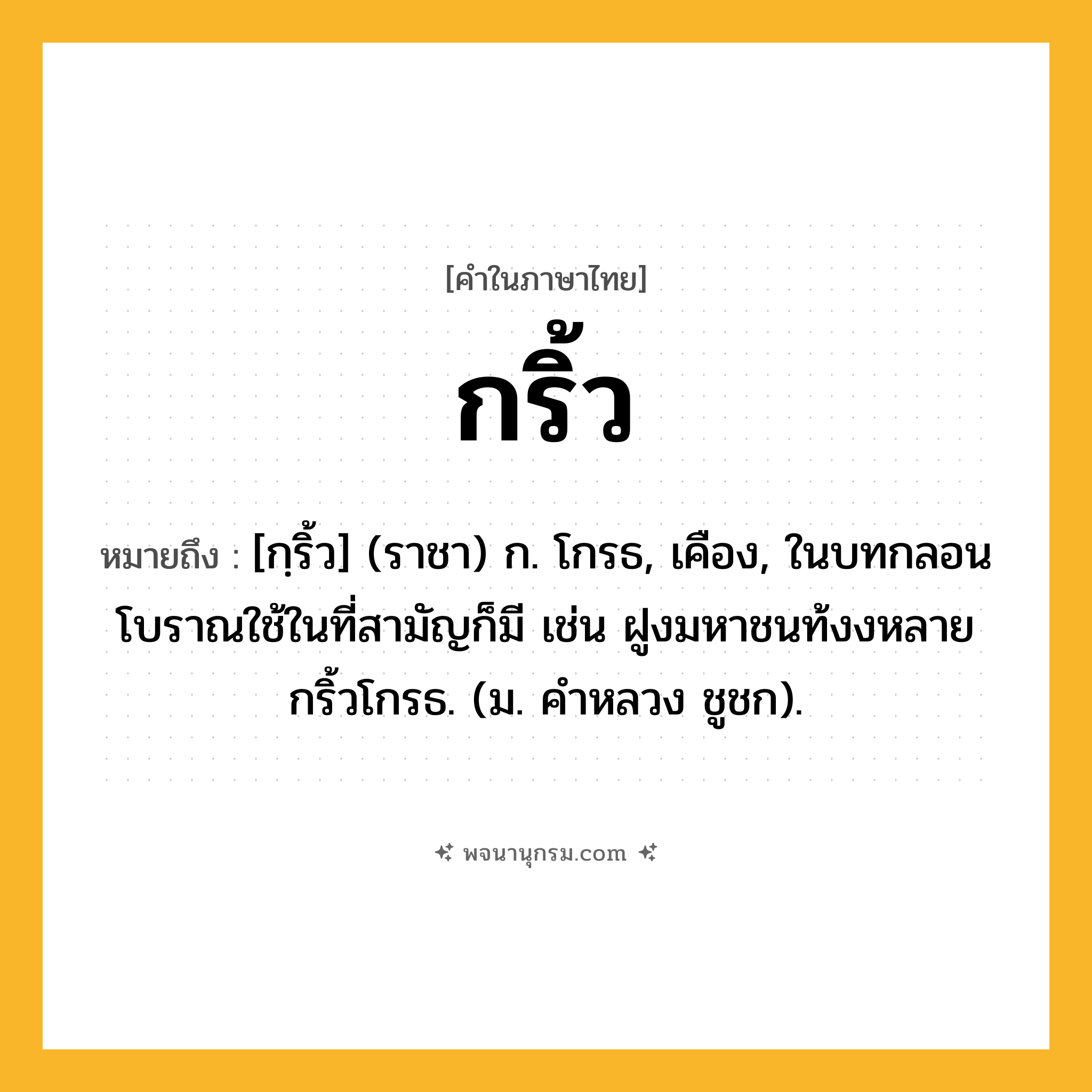 กริ้ว ความหมาย หมายถึงอะไร?, คำในภาษาไทย กริ้ว หมายถึง [กฺริ้ว] (ราชา) ก. โกรธ, เคือง, ในบทกลอนโบราณใช้ในที่สามัญก็มี เช่น ฝูงมหาชนท้งงหลายกริ้วโกรธ. (ม. คําหลวง ชูชก).