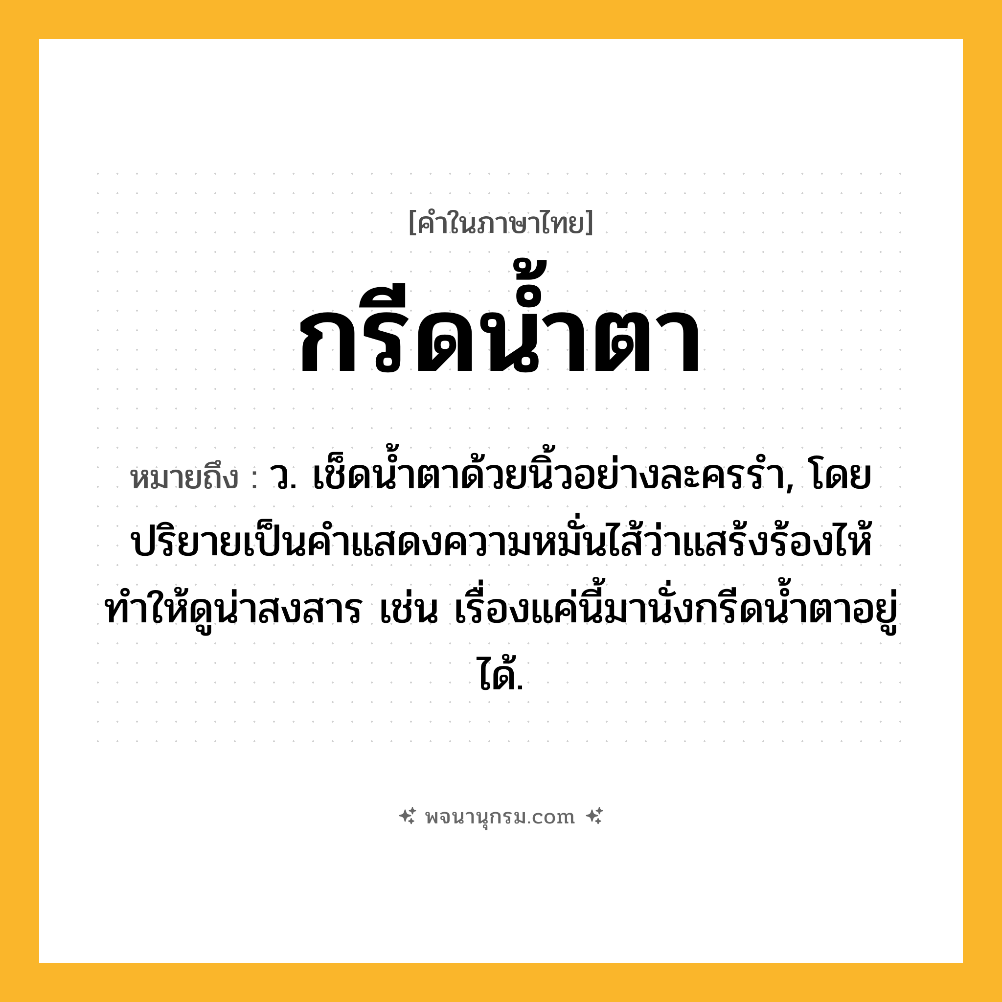กรีดน้ำตา ความหมาย หมายถึงอะไร?, คำในภาษาไทย กรีดน้ำตา หมายถึง ว. เช็ดน้ำตาด้วยนิ้วอย่างละครรำ, โดยปริยายเป็นคำแสดงความหมั่นไส้ว่าแสร้งร้องไห้ทำให้ดูน่าสงสาร เช่น เรื่องแค่นี้มานั่งกรีดน้ำตาอยู่ได้.