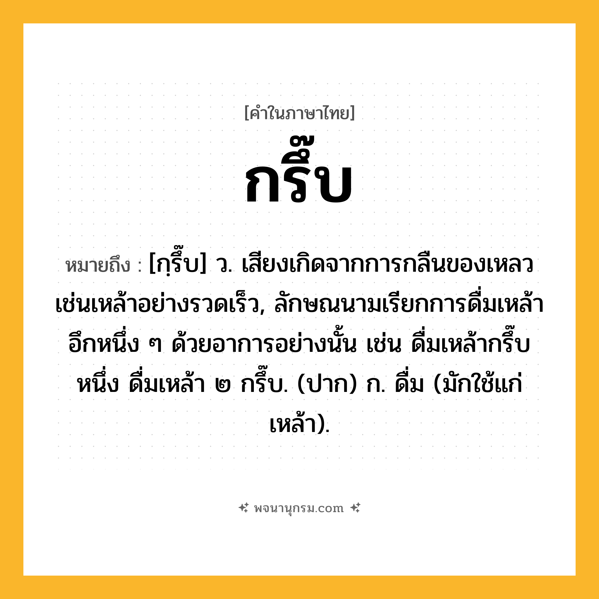 กรึ๊บ ความหมาย หมายถึงอะไร?, คำในภาษาไทย กรึ๊บ หมายถึง [กฺรึ๊บ] ว. เสียงเกิดจากการกลืนของเหลวเช่นเหล้าอย่างรวดเร็ว, ลักษณนามเรียกการดื่มเหล้าอึกหนึ่ง ๆ ด้วยอาการอย่างนั้น เช่น ดื่มเหล้ากรึ๊บหนึ่ง ดื่มเหล้า ๒ กรึ๊บ. (ปาก) ก. ดื่ม (มักใช้แก่เหล้า).