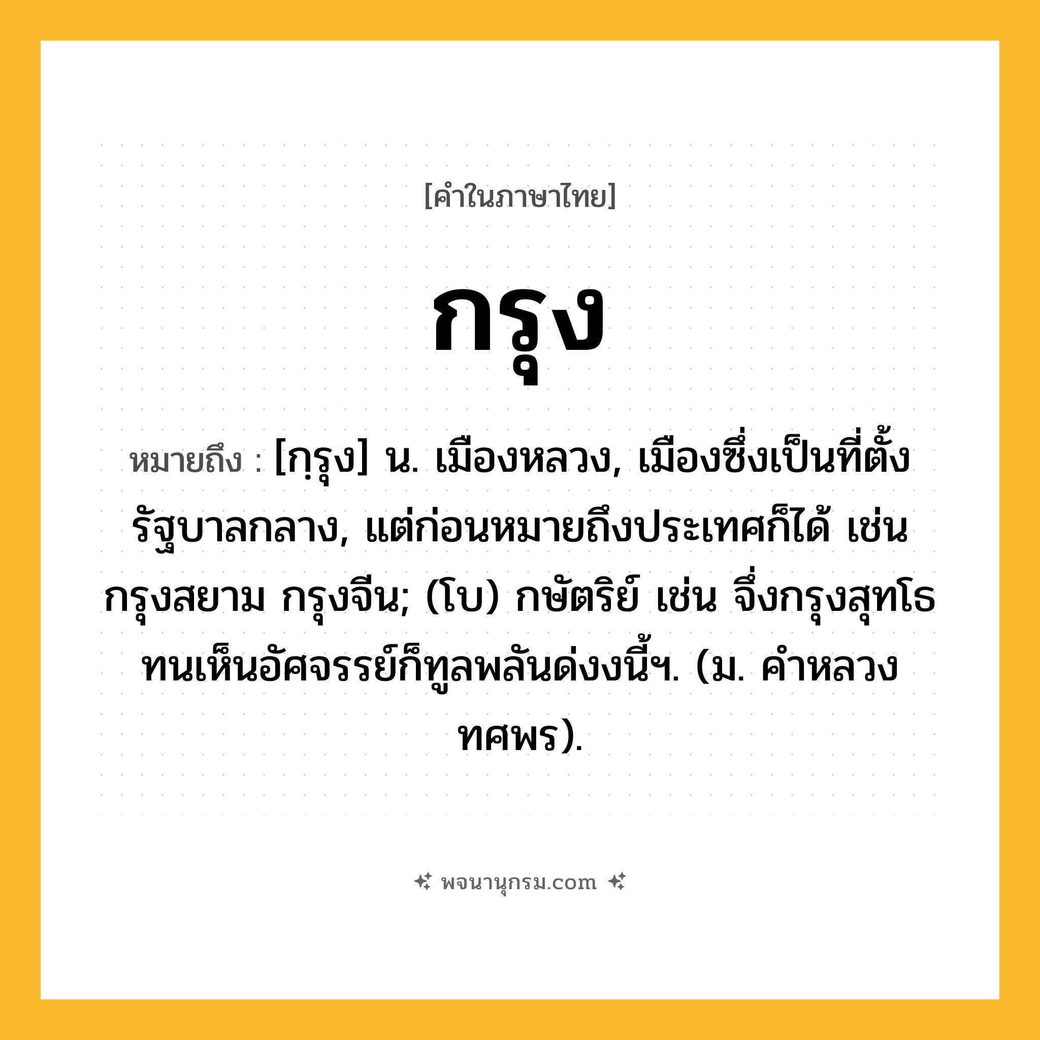 กรุง ความหมาย หมายถึงอะไร?, คำในภาษาไทย กรุง หมายถึง [กฺรุง] น. เมืองหลวง, เมืองซึ่งเป็นที่ตั้งรัฐบาลกลาง, แต่ก่อนหมายถึงประเทศก็ได้ เช่น กรุงสยาม กรุงจีน; (โบ) กษัตริย์ เช่น จึ่งกรุงสุทโธทนเห็นอัศจรรย์ก็ทูลพลันด่งงนี้ฯ. (ม. คำหลวง ทศพร).