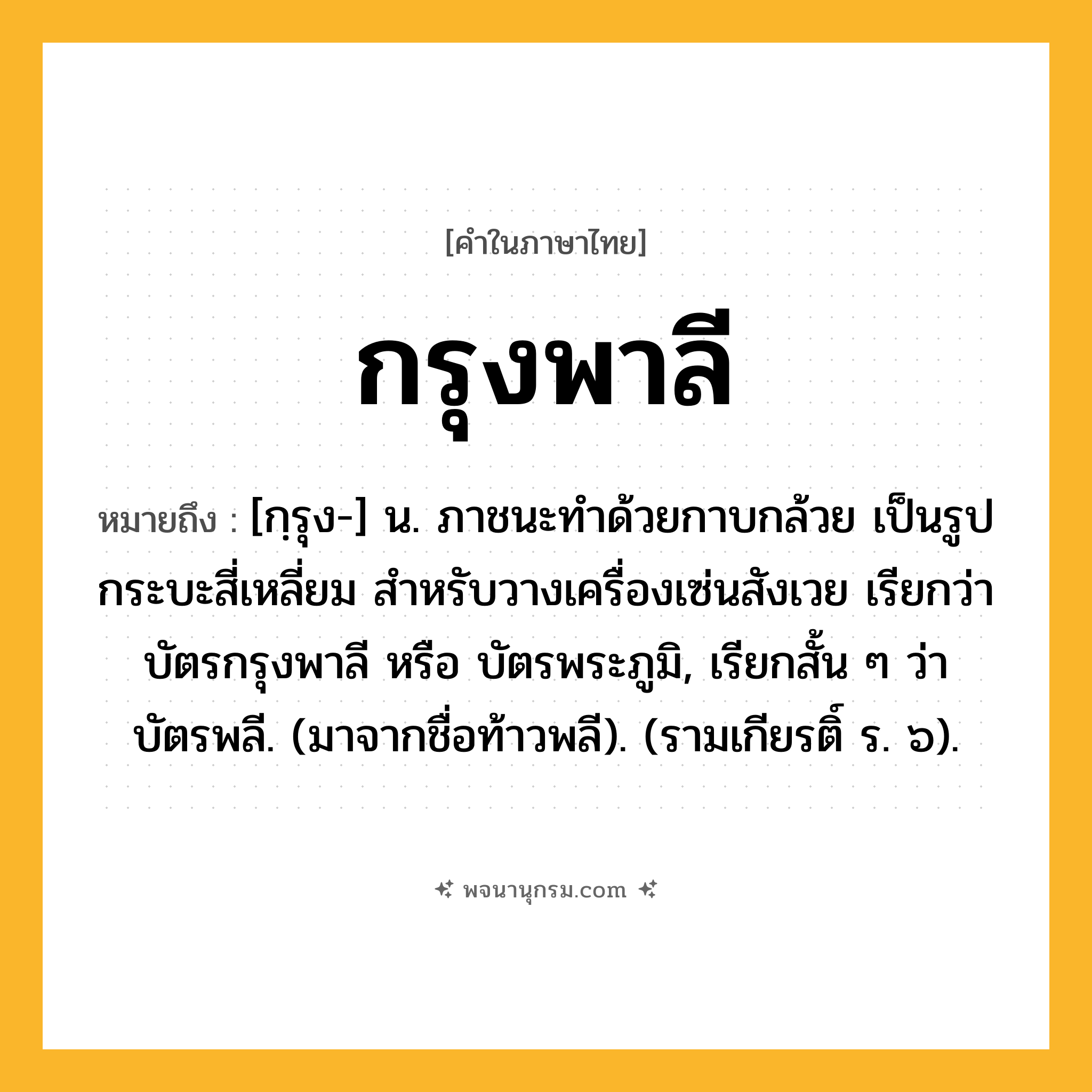 กรุงพาลี ความหมาย หมายถึงอะไร?, คำในภาษาไทย กรุงพาลี หมายถึง [กฺรุง-] น. ภาชนะทำด้วยกาบกล้วย เป็นรูปกระบะสี่เหลี่ยม สำหรับวางเครื่องเซ่นสังเวย เรียกว่า บัตรกรุงพาลี หรือ บัตรพระภูมิ, เรียกสั้น ๆ ว่า บัตรพลี. (มาจากชื่อท้าวพลี). (รามเกียรติ์ ร. ๖).