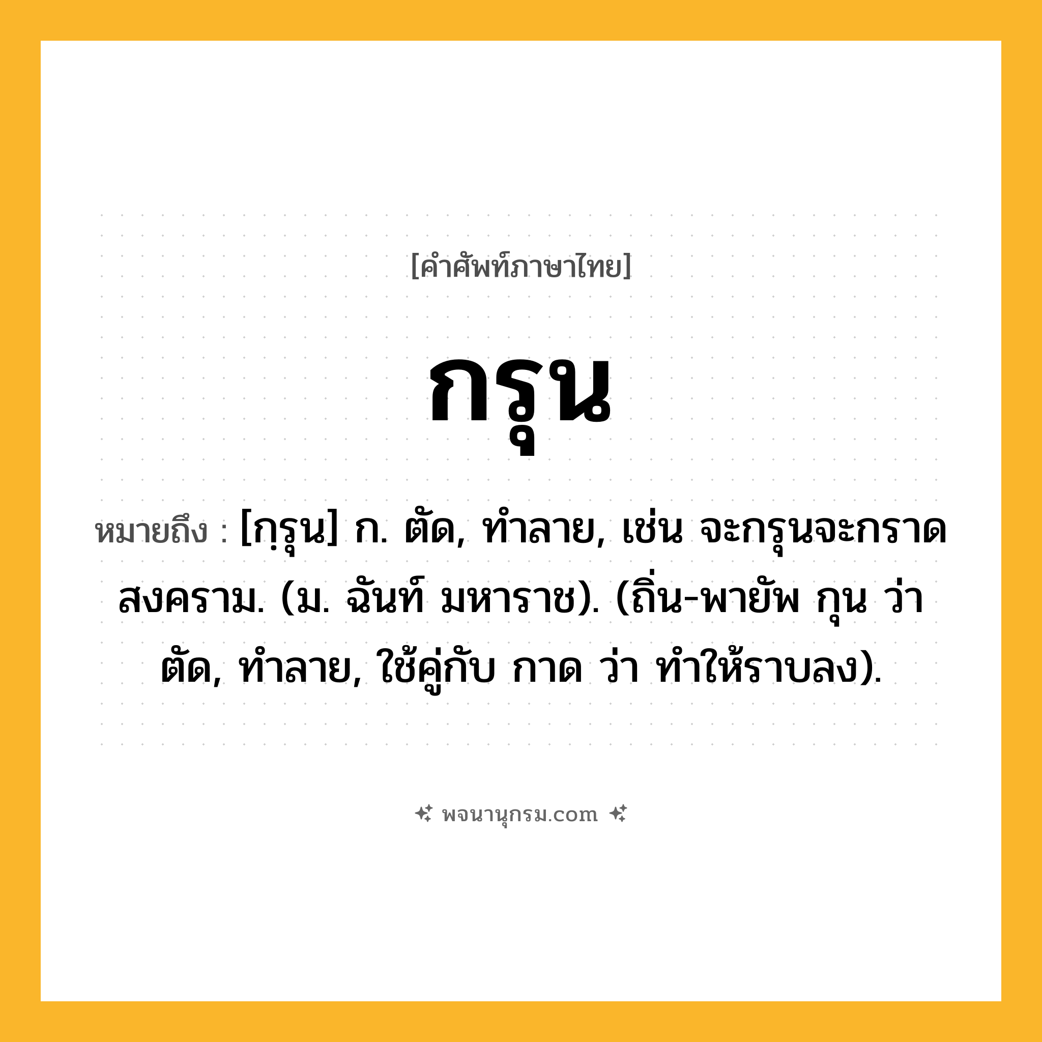 กรุน ความหมาย หมายถึงอะไร?, คำในภาษาไทย กรุน หมายถึง [กฺรุน] ก. ตัด, ทําลาย, เช่น จะกรุนจะกราดสงคราม. (ม. ฉันท์ มหาราช). (ถิ่น-พายัพ กุน ว่า ตัด, ทําลาย, ใช้คู่กับ กาด ว่า ทําให้ราบลง).
