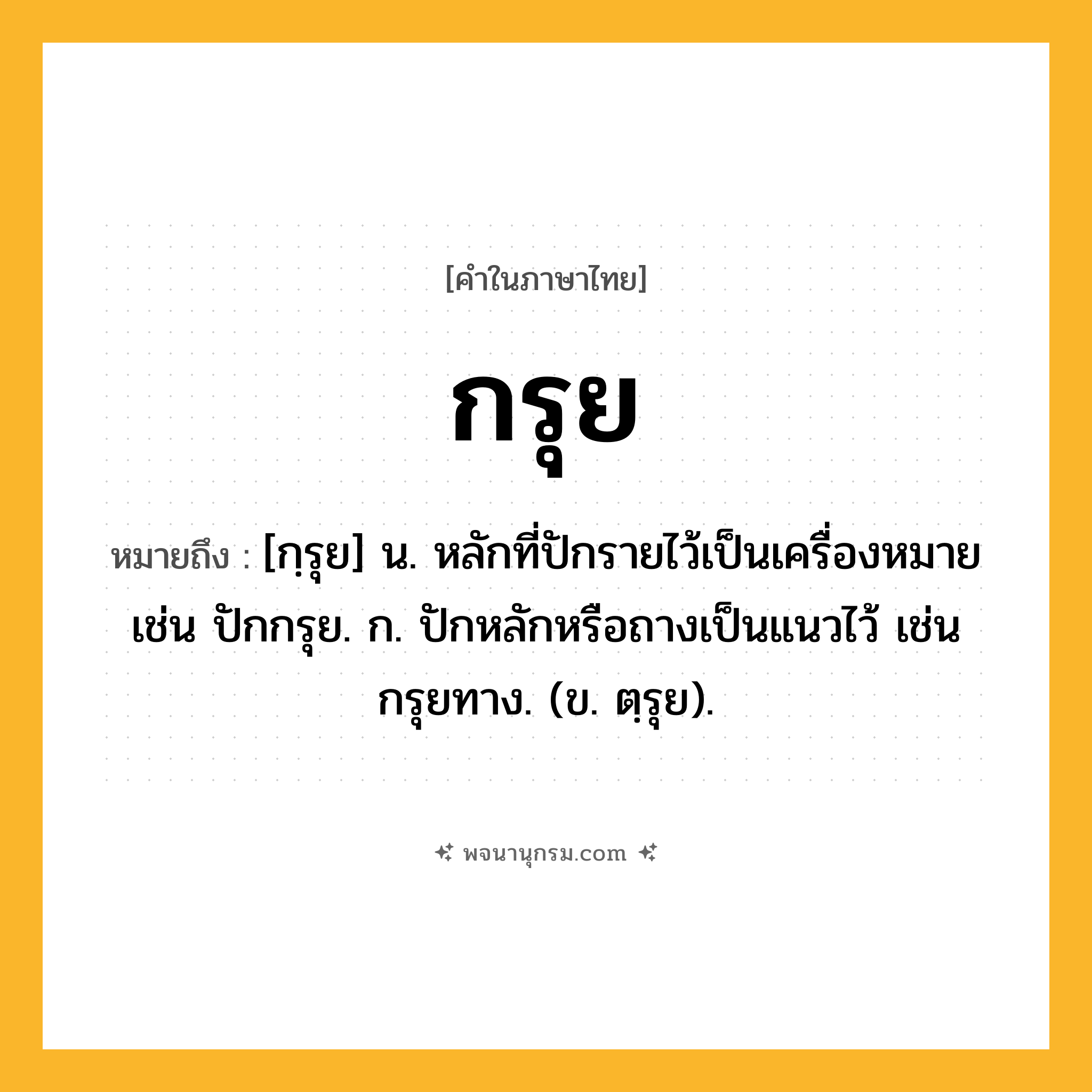 กรุย ความหมาย หมายถึงอะไร?, คำในภาษาไทย กรุย หมายถึง [กฺรุย] น. หลักที่ปักรายไว้เป็นเครื่องหมาย เช่น ปักกรุย. ก. ปักหลักหรือถางเป็นแนวไว้ เช่น กรุยทาง. (ข. ตฺรุย).