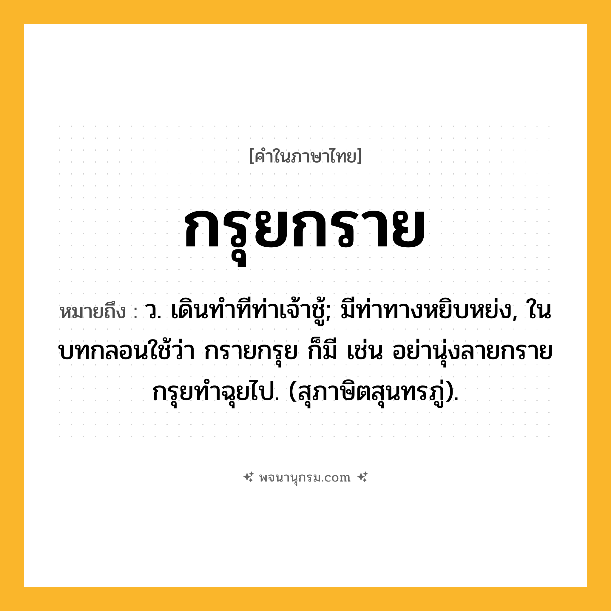 กรุยกราย ความหมาย หมายถึงอะไร?, คำในภาษาไทย กรุยกราย หมายถึง ว. เดินทําทีท่าเจ้าชู้; มีท่าทางหยิบหย่ง, ในบทกลอนใช้ว่า กรายกรุย ก็มี เช่น อย่านุ่งลายกรายกรุยทําฉุยไป. (สุภาษิตสุนทรภู่).