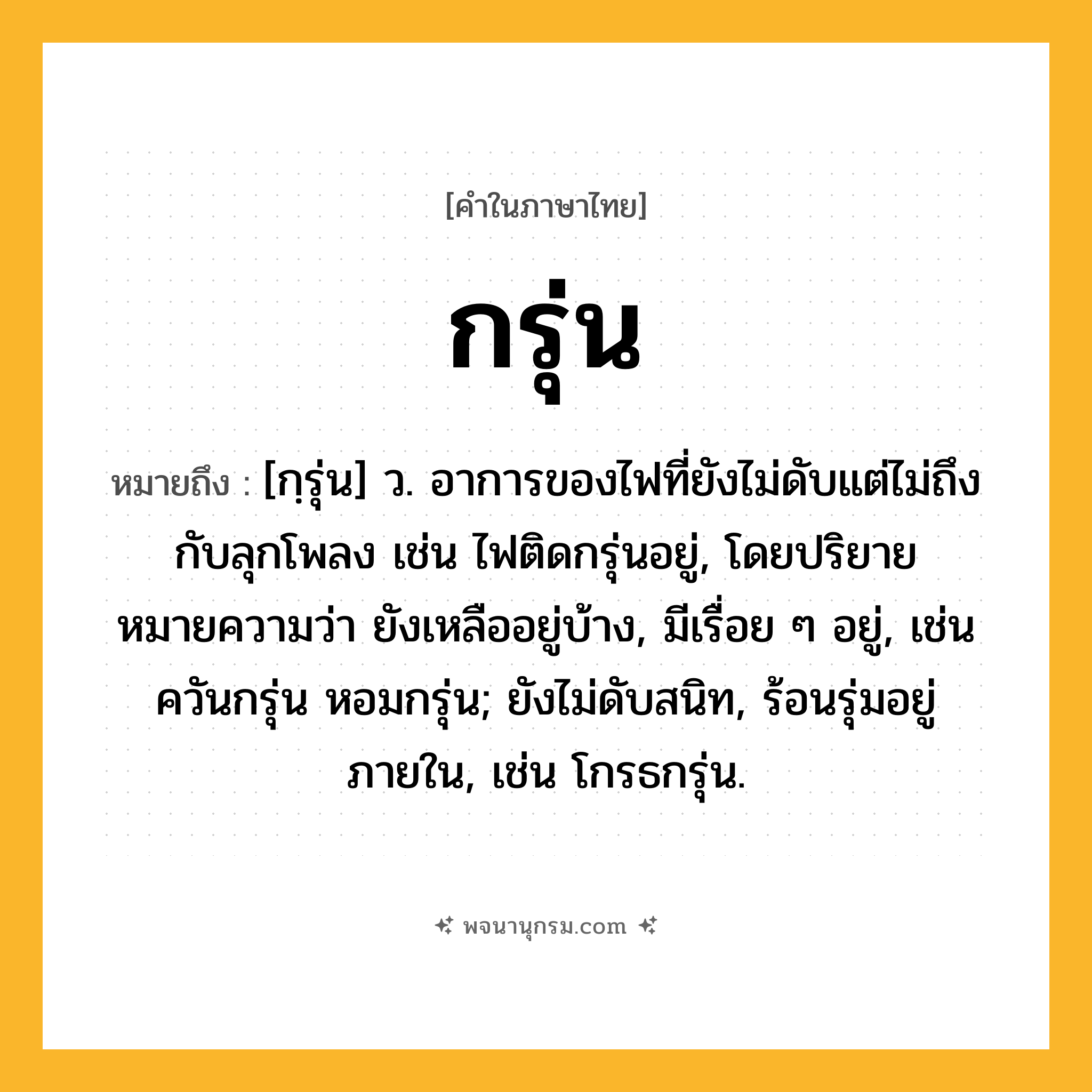 กรุ่น ความหมาย หมายถึงอะไร?, คำในภาษาไทย กรุ่น หมายถึง [กฺรุ่น] ว. อาการของไฟที่ยังไม่ดับแต่ไม่ถึงกับลุกโพลง เช่น ไฟติดกรุ่นอยู่, โดยปริยายหมายความว่า ยังเหลืออยู่บ้าง, มีเรื่อย ๆ อยู่, เช่น ควันกรุ่น หอมกรุ่น; ยังไม่ดับสนิท, ร้อนรุ่มอยู่ภายใน, เช่น โกรธกรุ่น.