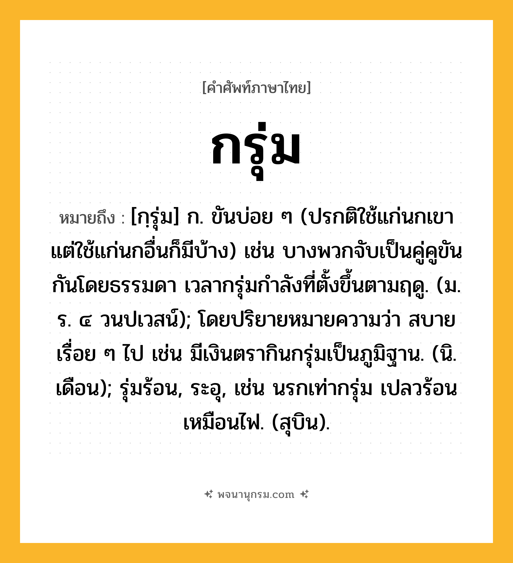 กรุ่ม ความหมาย หมายถึงอะไร?, คำในภาษาไทย กรุ่ม หมายถึง [กฺรุ่ม] ก. ขันบ่อย ๆ (ปรกติใช้แก่นกเขา แต่ใช้แก่นกอื่นก็มีบ้าง) เช่น บางพวกจับเป็นคู่คูขันกันโดยธรรมดา เวลากรุ่มกําลังที่ตั้งขึ้นตามฤดู. (ม. ร. ๔ วนปเวสน์); โดยปริยายหมายความว่า สบายเรื่อย ๆ ไป เช่น มีเงินตรากินกรุ่มเป็นภูมิฐาน. (นิ. เดือน); รุ่มร้อน, ระอุ, เช่น นรกเท่ากรุ่ม เปลวร้อนเหมือนไฟ. (สุบิน).