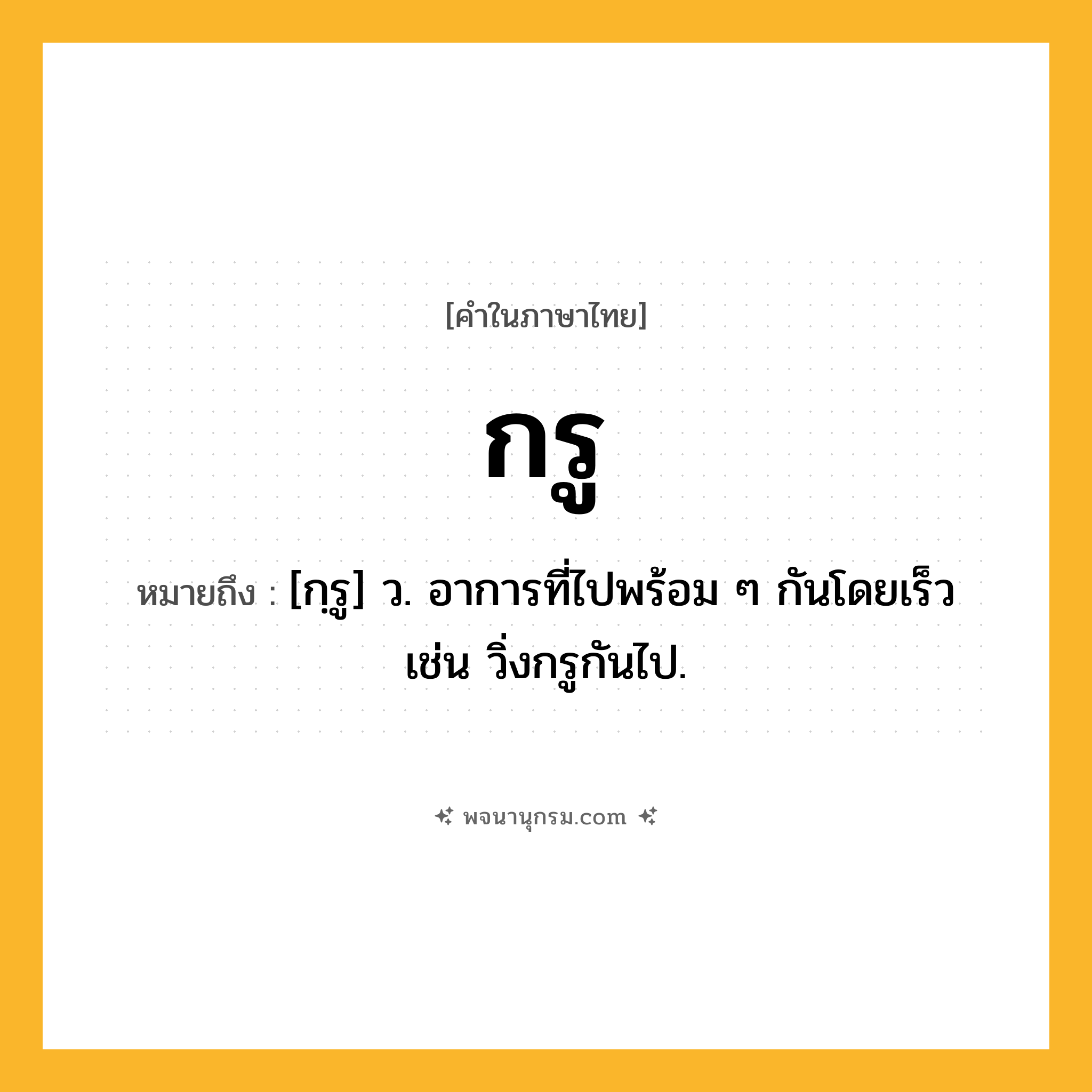 กรู ความหมาย หมายถึงอะไร?, คำในภาษาไทย กรู หมายถึง [กฺรู] ว. อาการที่ไปพร้อม ๆ กันโดยเร็ว เช่น วิ่งกรูกันไป.