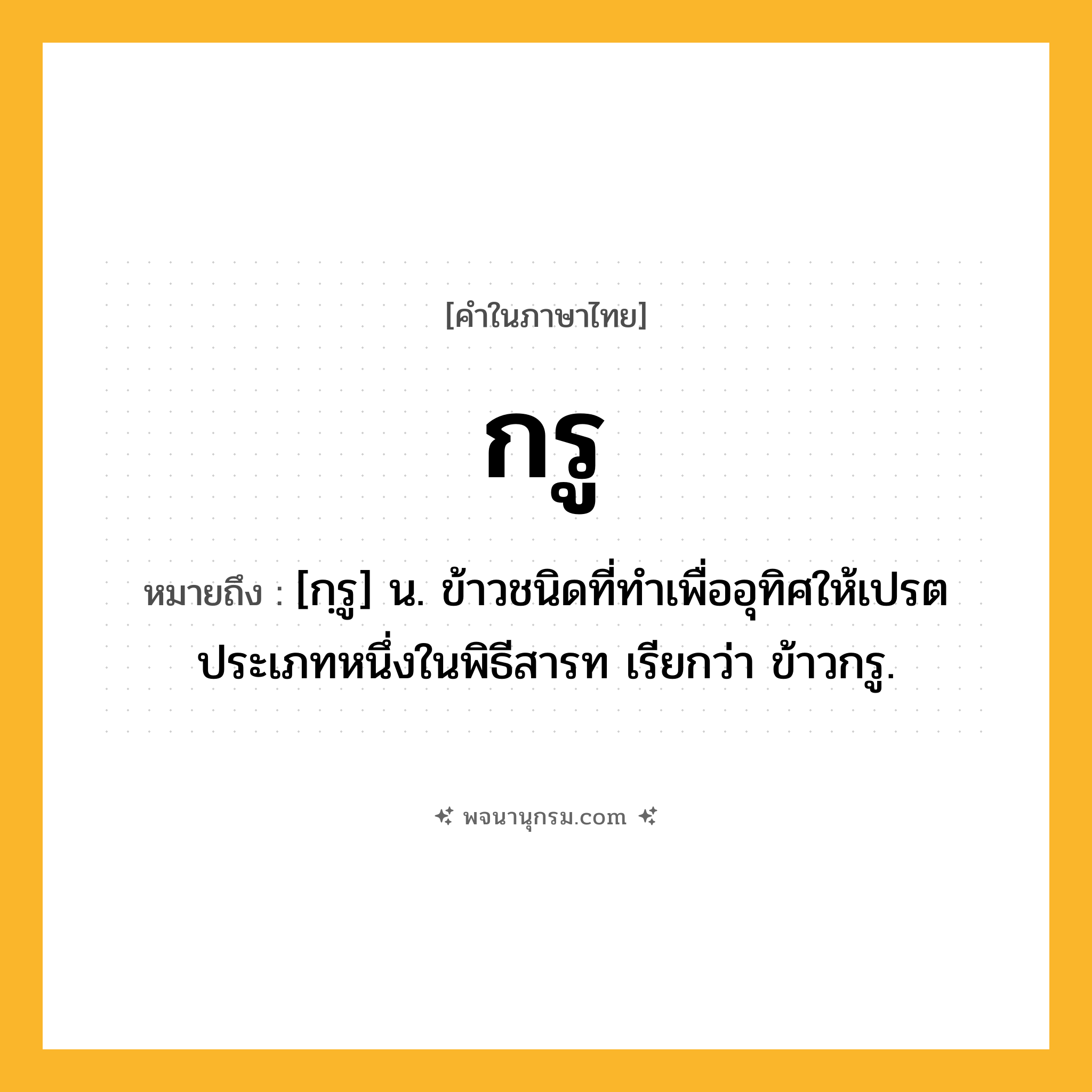 กรู ความหมาย หมายถึงอะไร?, คำในภาษาไทย กรู หมายถึง [กฺรู] น. ข้าวชนิดที่ทําเพื่ออุทิศให้เปรตประเภทหนึ่งในพิธีสารท เรียกว่า ข้าวกรู.