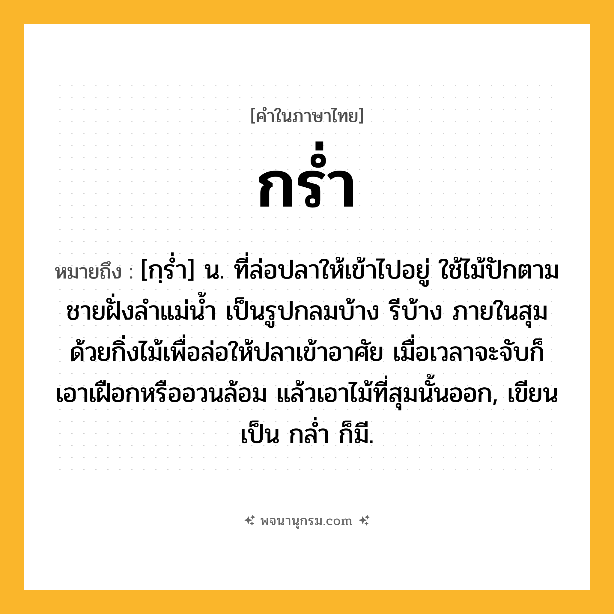 กร่ำ ความหมาย หมายถึงอะไร?, คำในภาษาไทย กร่ำ หมายถึง [กฺรํ่า] น. ที่ล่อปลาให้เข้าไปอยู่ ใช้ไม้ปักตามชายฝั่งลําแม่นํ้า เป็นรูปกลมบ้าง รีบ้าง ภายในสุมด้วยกิ่งไม้เพื่อล่อให้ปลาเข้าอาศัย เมื่อเวลาจะจับก็เอาเฝือกหรืออวนล้อม แล้วเอาไม้ที่สุมนั้นออก, เขียนเป็น กลํ่า ก็มี.