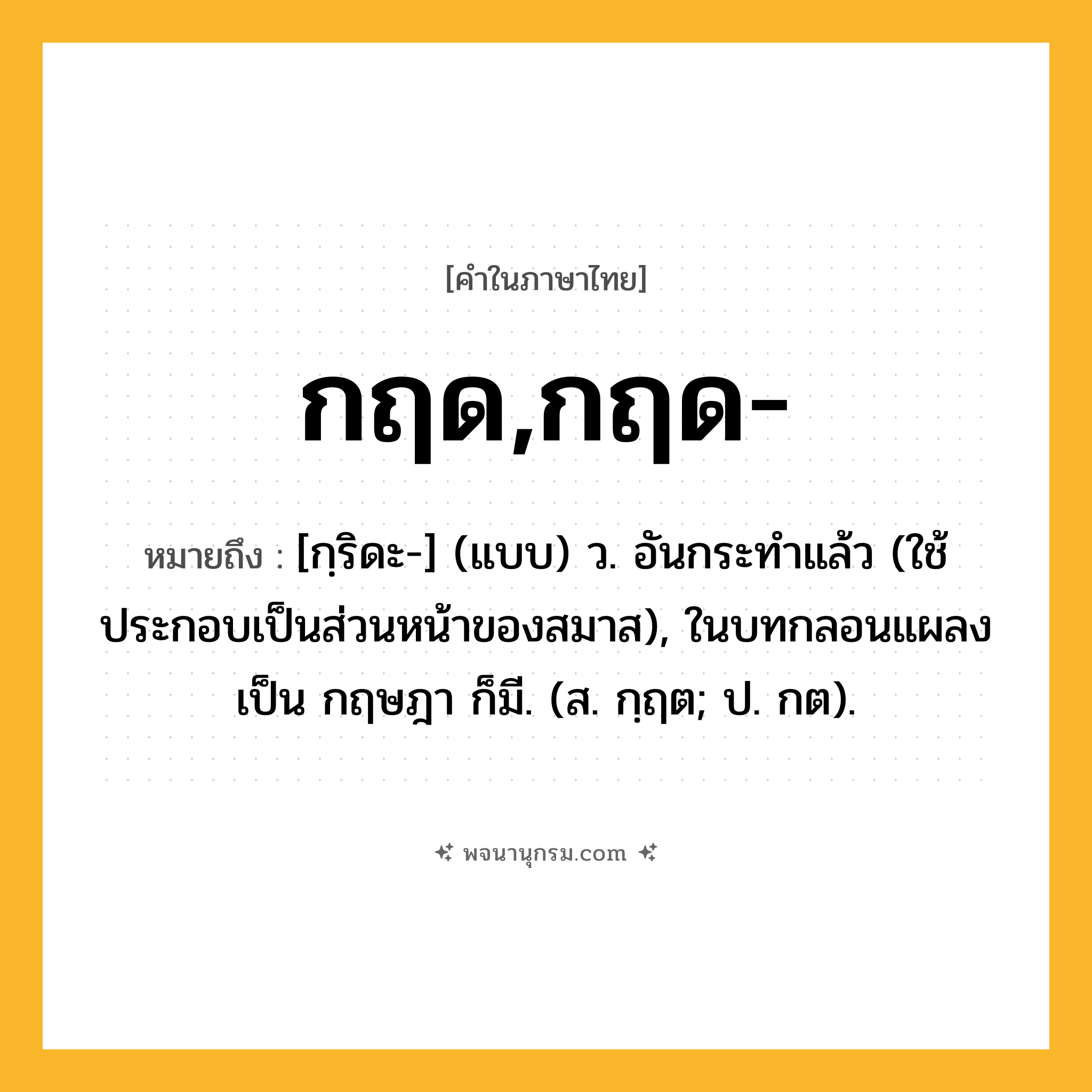 กฤด,กฤด- ความหมาย หมายถึงอะไร?, คำในภาษาไทย กฤด,กฤด- หมายถึง [กฺริดะ-] (แบบ) ว. อันกระทําแล้ว (ใช้ประกอบเป็นส่วนหน้าของสมาส), ในบทกลอนแผลงเป็น กฤษฎา ก็มี. (ส. กฺฤต; ป. กต).