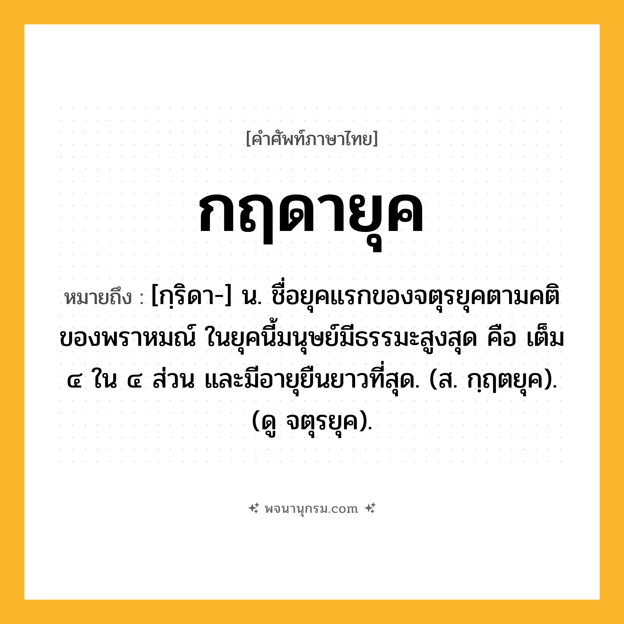 กฤดายุค ความหมาย หมายถึงอะไร?, คำในภาษาไทย กฤดายุค หมายถึง [กฺริดา-] น. ชื่อยุคแรกของจตุรยุคตามคติของพราหมณ์ ในยุคนี้มนุษย์มีธรรมะสูงสุด คือ เต็ม ๔ ใน ๔ ส่วน และมีอายุยืนยาวที่สุด. (ส. กฺฤตยุค). (ดู จตุรยุค).