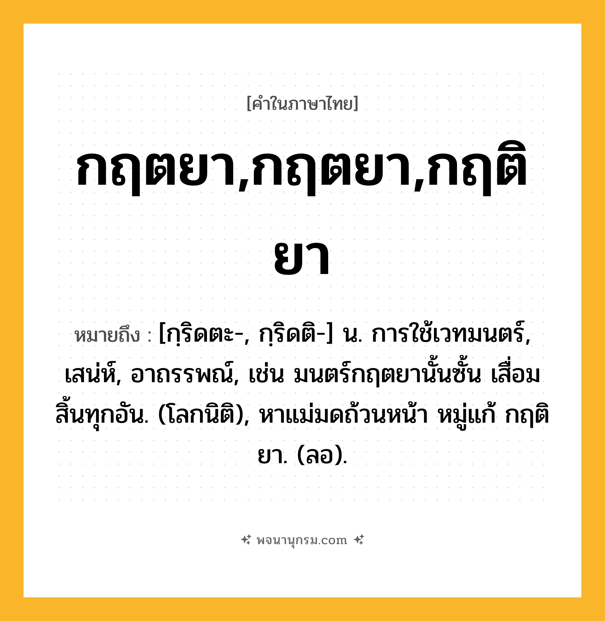 กฤตยา,กฤตยา,กฤติยา ความหมาย หมายถึงอะไร?, คำในภาษาไทย กฤตยา,กฤตยา,กฤติยา หมายถึง [กฺริดตะ-, กฺริดติ-] น. การใช้เวทมนตร์, เสน่ห์, อาถรรพณ์, เช่น มนตร์กฤตยานั้นซั้น เสื่อมสิ้นทุกอัน. (โลกนิติ), หาแม่มดถ้วนหน้า หมู่แก้ กฤติยา. (ลอ).