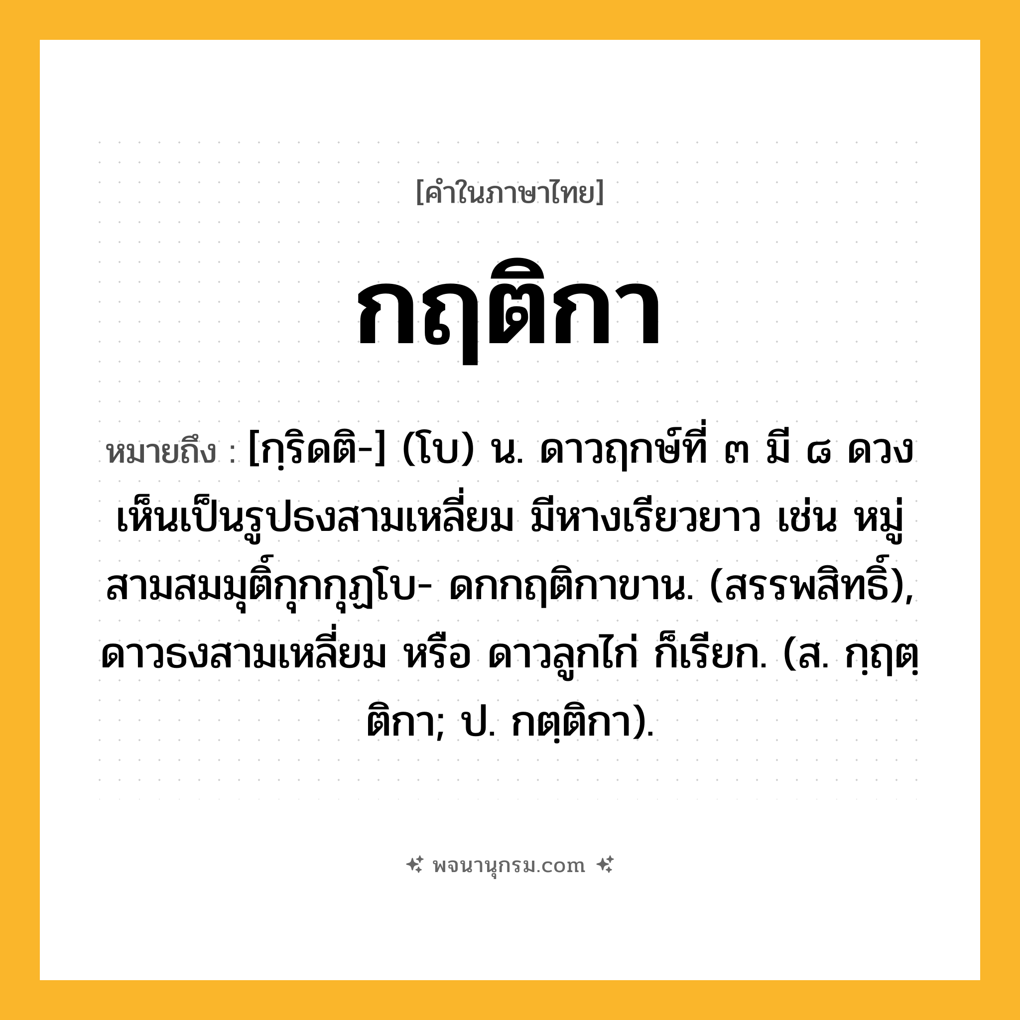 กฤติกา ความหมาย หมายถึงอะไร?, คำในภาษาไทย กฤติกา หมายถึง [กฺริดติ-] (โบ) น. ดาวฤกษ์ที่ ๓ มี ๘ ดวงเห็นเป็นรูปธงสามเหลี่ยม มีหางเรียวยาว เช่น หมู่สามสมมุติ์กุกกุฏโบ- ดกกฤติกาขาน. (สรรพสิทธิ์), ดาวธงสามเหลี่ยม หรือ ดาวลูกไก่ ก็เรียก. (ส. กฺฤตฺติกา; ป. กตฺติกา).