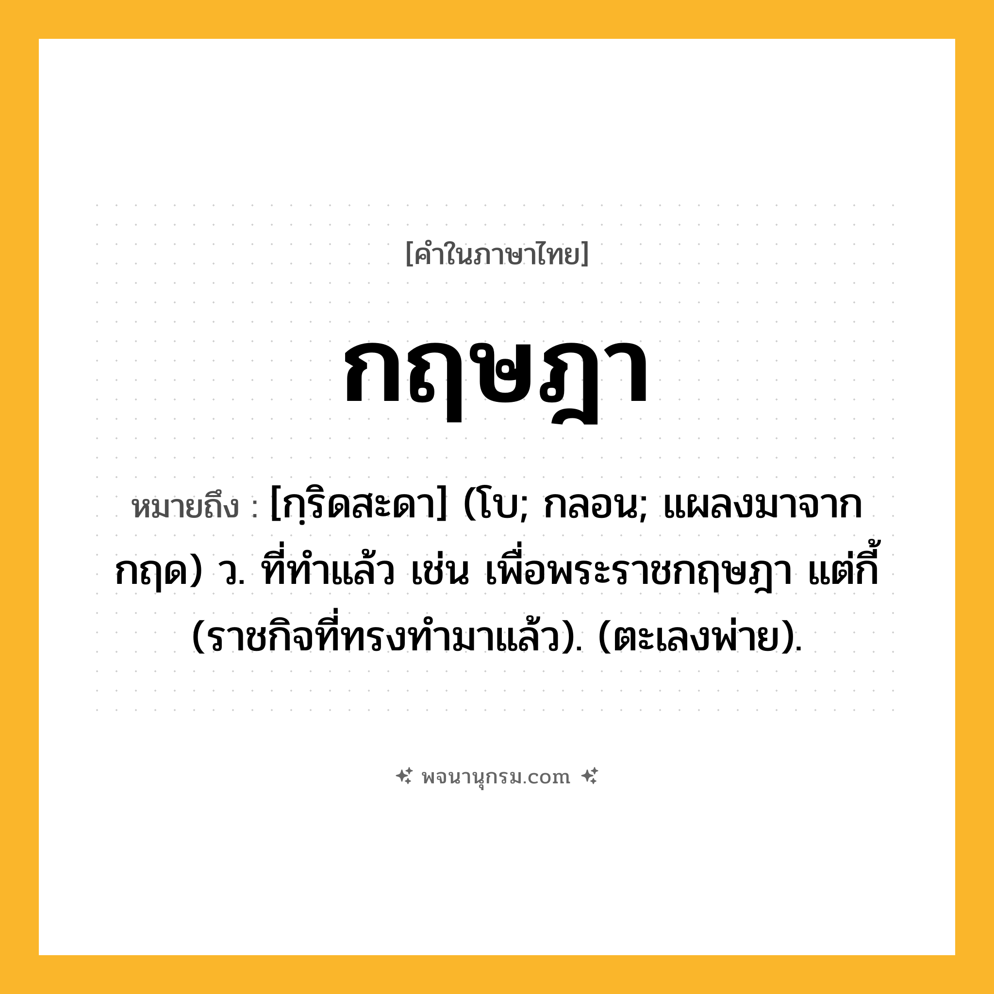 กฤษฎา ความหมาย หมายถึงอะไร?, คำในภาษาไทย กฤษฎา หมายถึง [กฺริดสะดา] (โบ; กลอน; แผลงมาจาก กฤด) ว. ที่ทําแล้ว เช่น เพื่อพระราชกฤษฎา แต่กี้ (ราชกิจที่ทรงทํามาแล้ว). (ตะเลงพ่าย).