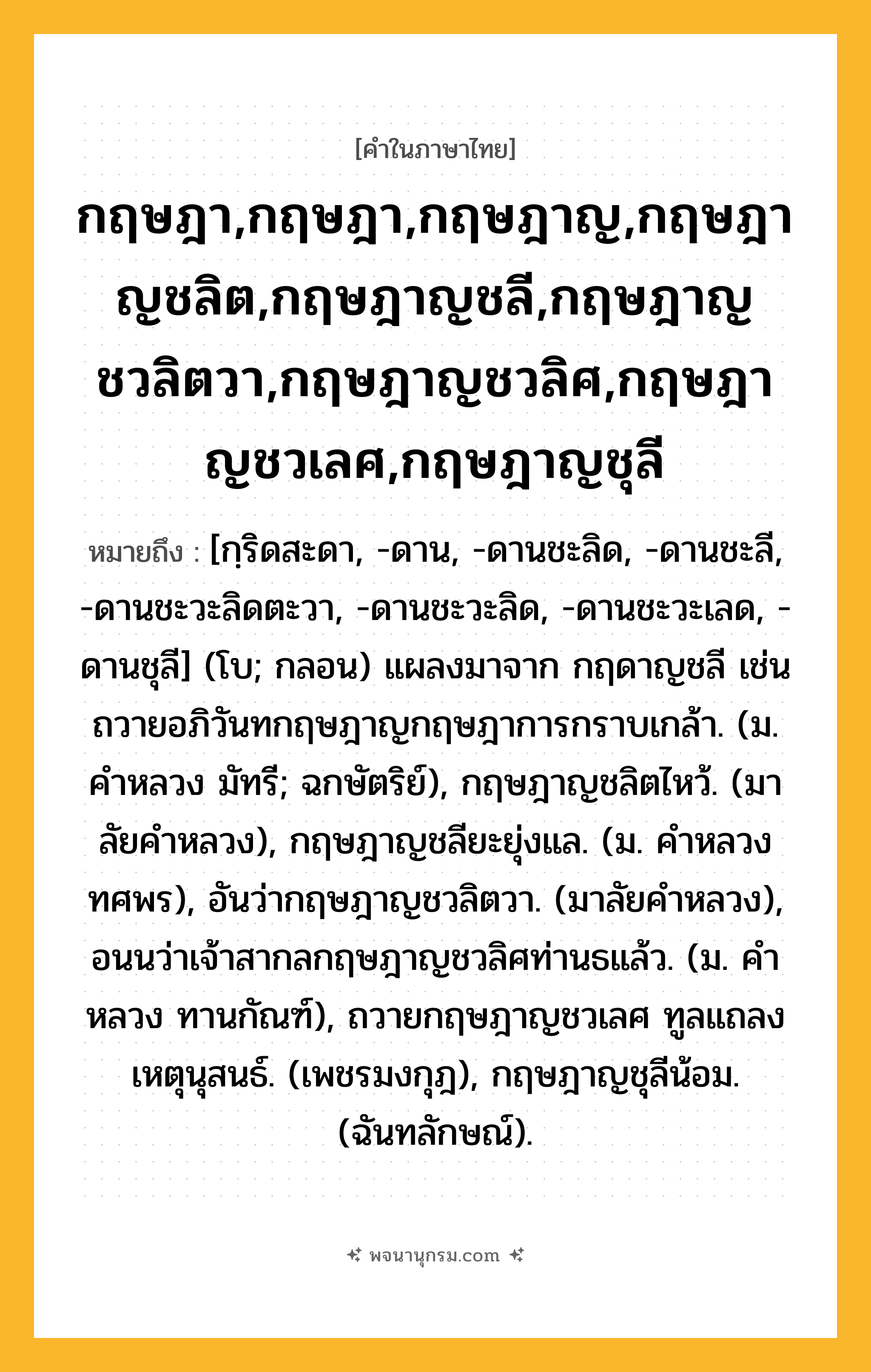 กฤษฎา,กฤษฎา,กฤษฎาญ,กฤษฎาญชลิต,กฤษฎาญชลี,กฤษฎาญชวลิตวา,กฤษฎาญชวลิศ,กฤษฎาญชวเลศ,กฤษฎาญชุลี ความหมาย หมายถึงอะไร?, คำในภาษาไทย กฤษฎา,กฤษฎา,กฤษฎาญ,กฤษฎาญชลิต,กฤษฎาญชลี,กฤษฎาญชวลิตวา,กฤษฎาญชวลิศ,กฤษฎาญชวเลศ,กฤษฎาญชุลี หมายถึง [กฺริดสะดา, -ดาน, -ดานชะลิด, -ดานชะลี, -ดานชะวะลิดตะวา, -ดานชะวะลิด, -ดานชะวะเลด, -ดานชุลี] (โบ; กลอน) แผลงมาจาก กฤดาญชลี เช่น ถวายอภิวันทกฤษฎาญกฤษฎาการกราบเกล้า. (ม. คําหลวง มัทรี; ฉกษัตริย์), กฤษฎาญชลิตไหว้. (มาลัยคําหลวง), กฤษฎาญชลียะยุ่งแล. (ม. คําหลวง ทศพร), อันว่ากฤษฎาญชวลิตวา. (มาลัยคำหลวง), อนนว่าเจ้าสากลกฤษฎาญชวลิศท่านธแล้ว. (ม. คําหลวง ทานกัณฑ์), ถวายกฤษฎาญชวเลศ ทูลแถลงเหตุนุสนธ์. (เพชรมงกุฎ), กฤษฎาญชุลีน้อม. (ฉันทลักษณ์).