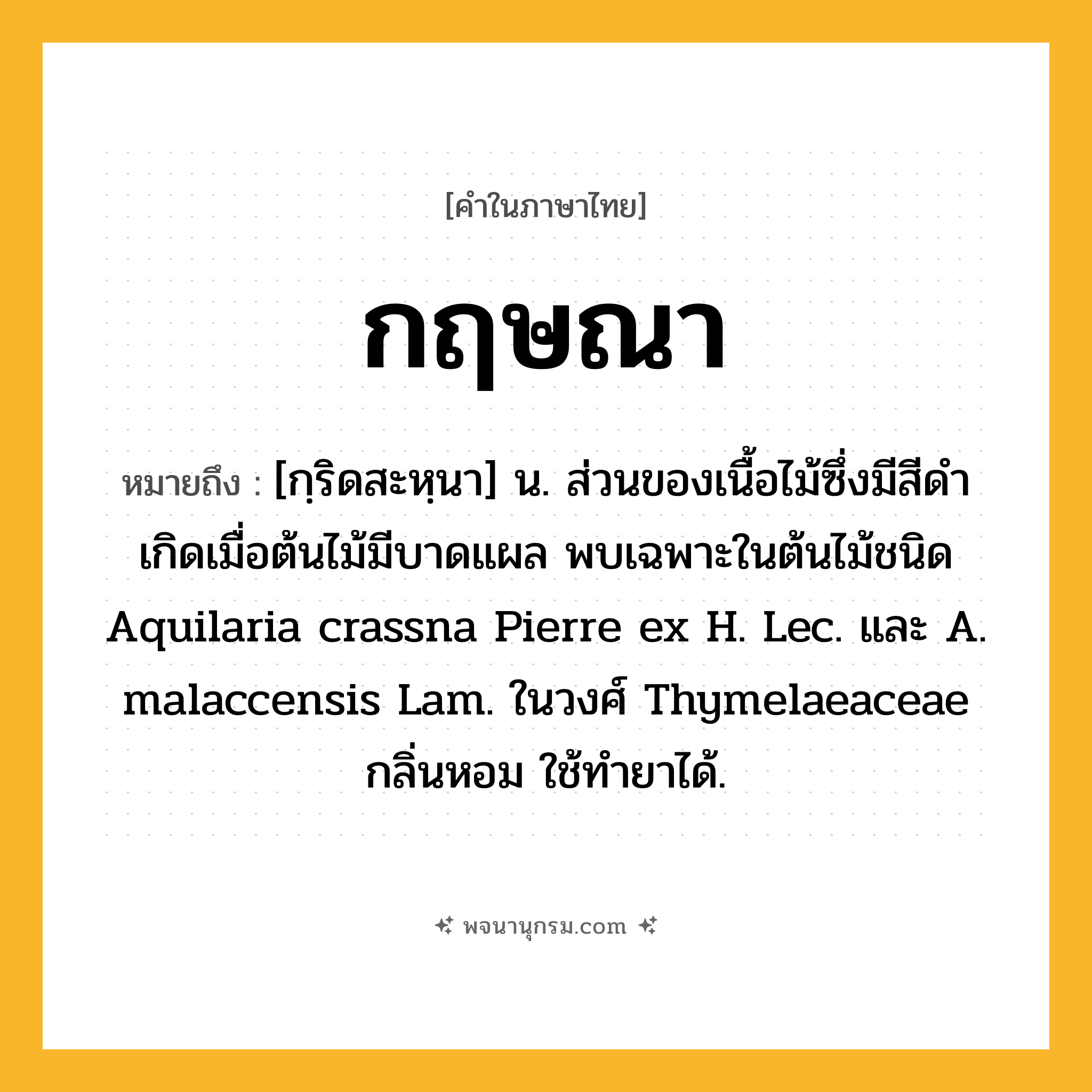 กฤษณา ความหมาย หมายถึงอะไร?, คำในภาษาไทย กฤษณา หมายถึง [กฺริดสะหฺนา] น. ส่วนของเนื้อไม้ซึ่งมีสีดํา เกิดเมื่อต้นไม้มีบาดแผล พบเฉพาะในต้นไม้ชนิด Aquilaria crassna Pierre ex H. Lec. และ A. malaccensis Lam. ในวงศ์ Thymelaeaceae กลิ่นหอม ใช้ทํายาได้.