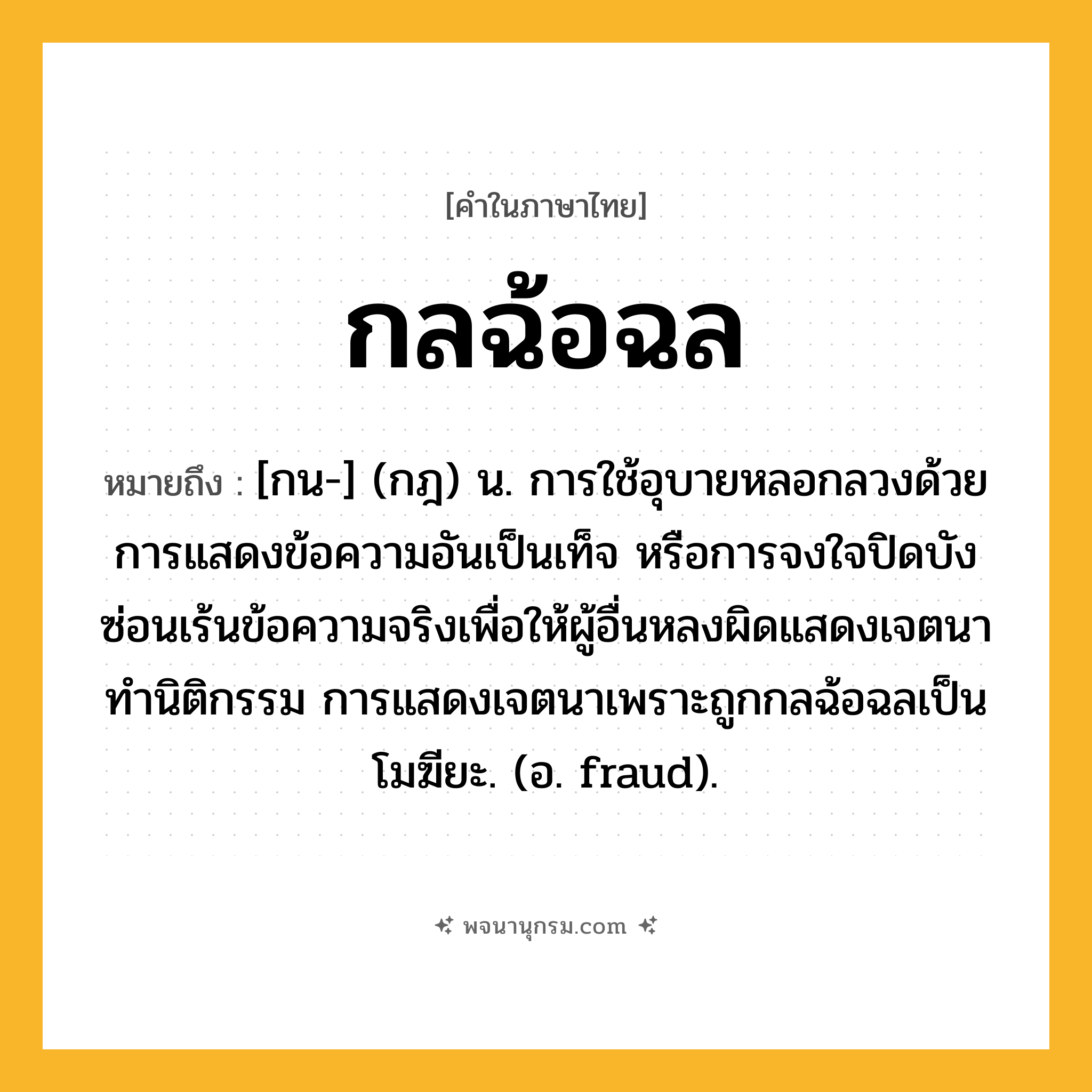 กลฉ้อฉล ความหมาย หมายถึงอะไร?, คำในภาษาไทย กลฉ้อฉล หมายถึง [กน-] (กฎ) น. การใช้อุบายหลอกลวงด้วยการแสดงข้อความอันเป็นเท็จ หรือการจงใจปิดบังซ่อนเร้นข้อความจริงเพื่อให้ผู้อื่นหลงผิดแสดงเจตนาทำนิติกรรม การแสดงเจตนาเพราะถูกกลฉ้อฉลเป็นโมฆียะ. (อ. fraud).