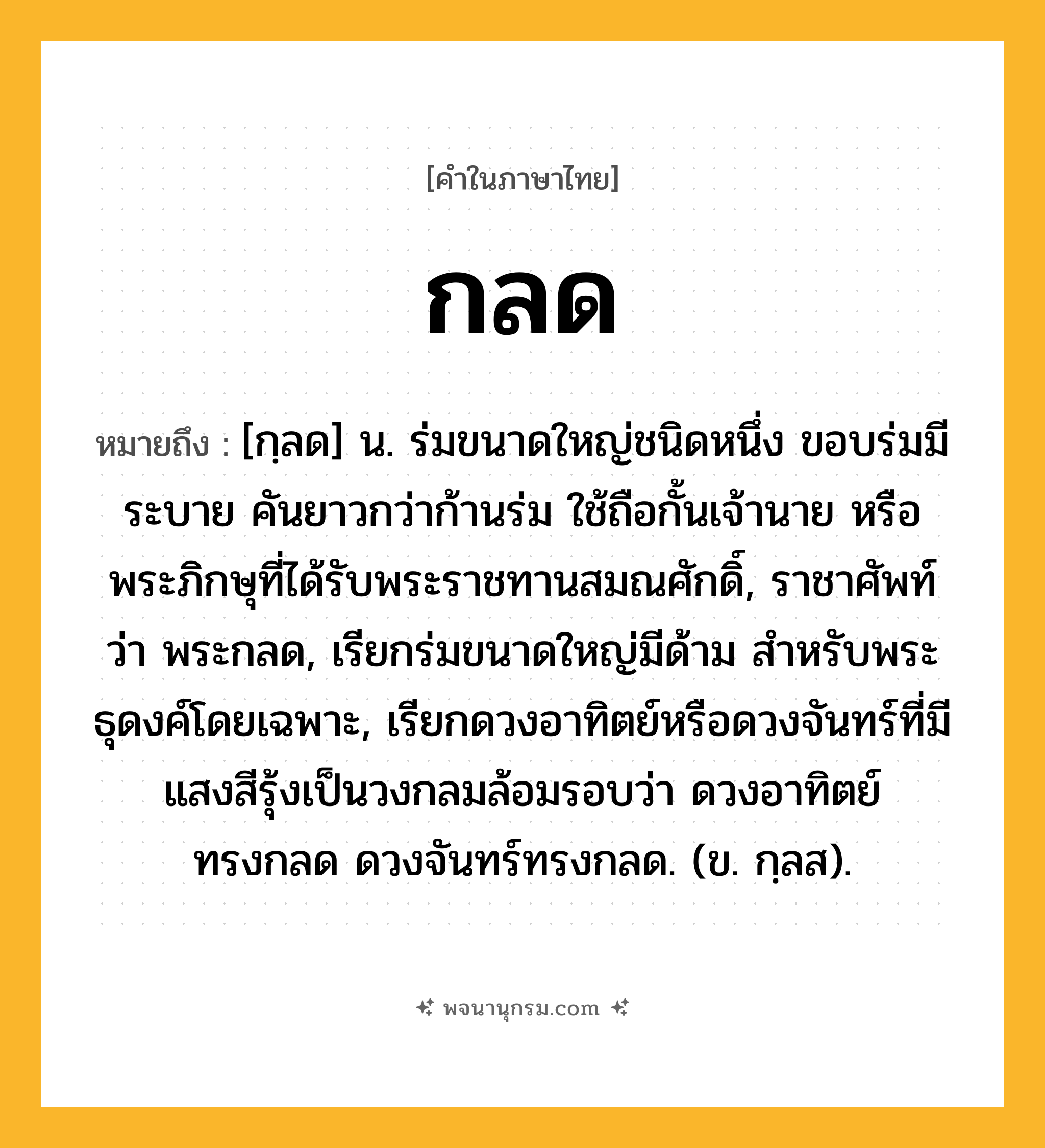 กลด ความหมาย หมายถึงอะไร?, คำในภาษาไทย กลด หมายถึง [กฺลด] น. ร่มขนาดใหญ่ชนิดหนึ่ง ขอบร่มมีระบาย คันยาวกว่าก้านร่ม ใช้ถือกั้นเจ้านาย หรือพระภิกษุที่ได้รับพระราชทานสมณศักดิ์, ราชาศัพท์ว่า พระกลด, เรียกร่มขนาดใหญ่มีด้าม สำหรับพระธุดงค์โดยเฉพาะ, เรียกดวงอาทิตย์หรือดวงจันทร์ที่มีแสงสีรุ้งเป็นวงกลมล้อมรอบว่า ดวงอาทิตย์ทรงกลด ดวงจันทร์ทรงกลด. (ข. กฺลส).