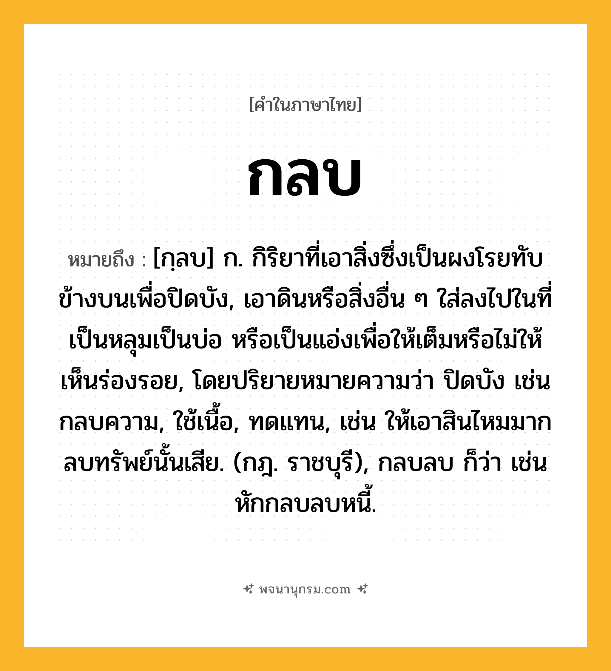 กลบ ความหมาย หมายถึงอะไร?, คำในภาษาไทย กลบ หมายถึง [กฺลบ] ก. กิริยาที่เอาสิ่งซึ่งเป็นผงโรยทับข้างบนเพื่อปิดบัง, เอาดินหรือสิ่งอื่น ๆ ใส่ลงไปในที่เป็นหลุมเป็นบ่อ หรือเป็นแอ่งเพื่อให้เต็มหรือไม่ให้เห็นร่องรอย, โดยปริยายหมายความว่า ปิดบัง เช่น กลบความ, ใช้เนื้อ, ทดแทน, เช่น ให้เอาสินไหมมากลบทรัพย์นั้นเสีย. (กฎ. ราชบุรี), กลบลบ ก็ว่า เช่น หักกลบลบหนี้.