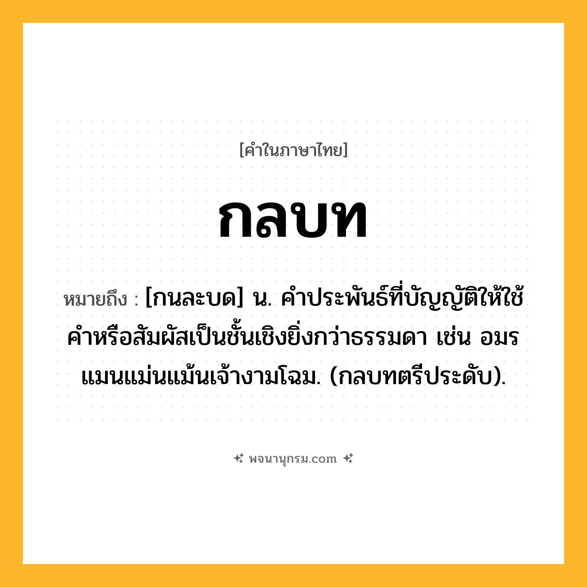 กลบท ความหมาย หมายถึงอะไร?, คำในภาษาไทย กลบท หมายถึง [กนละบด] น. คําประพันธ์ที่บัญญัติให้ใช้คําหรือสัมผัสเป็นชั้นเชิงยิ่งกว่าธรรมดา เช่น อมรแมนแม่นแม้นเจ้างามโฉม. (กลบทตรีประดับ).