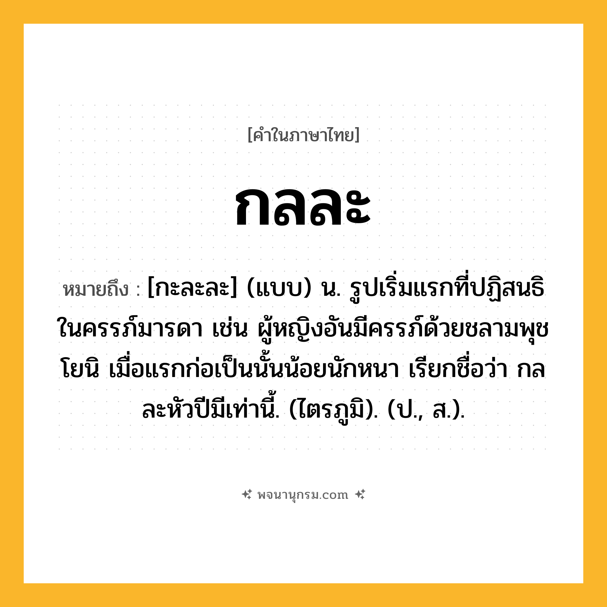 กลละ ความหมาย หมายถึงอะไร?, คำในภาษาไทย กลละ หมายถึง [กะละละ] (แบบ) น. รูปเริ่มแรกที่ปฏิสนธิในครรภ์มารดา เช่น ผู้หญิงอันมีครรภ์ด้วยชลามพุชโยนิ เมื่อแรกก่อเป็นนั้นน้อยนักหนา เรียกชื่อว่า กลละหัวปีมีเท่านี้. (ไตรภูมิ). (ป., ส.).