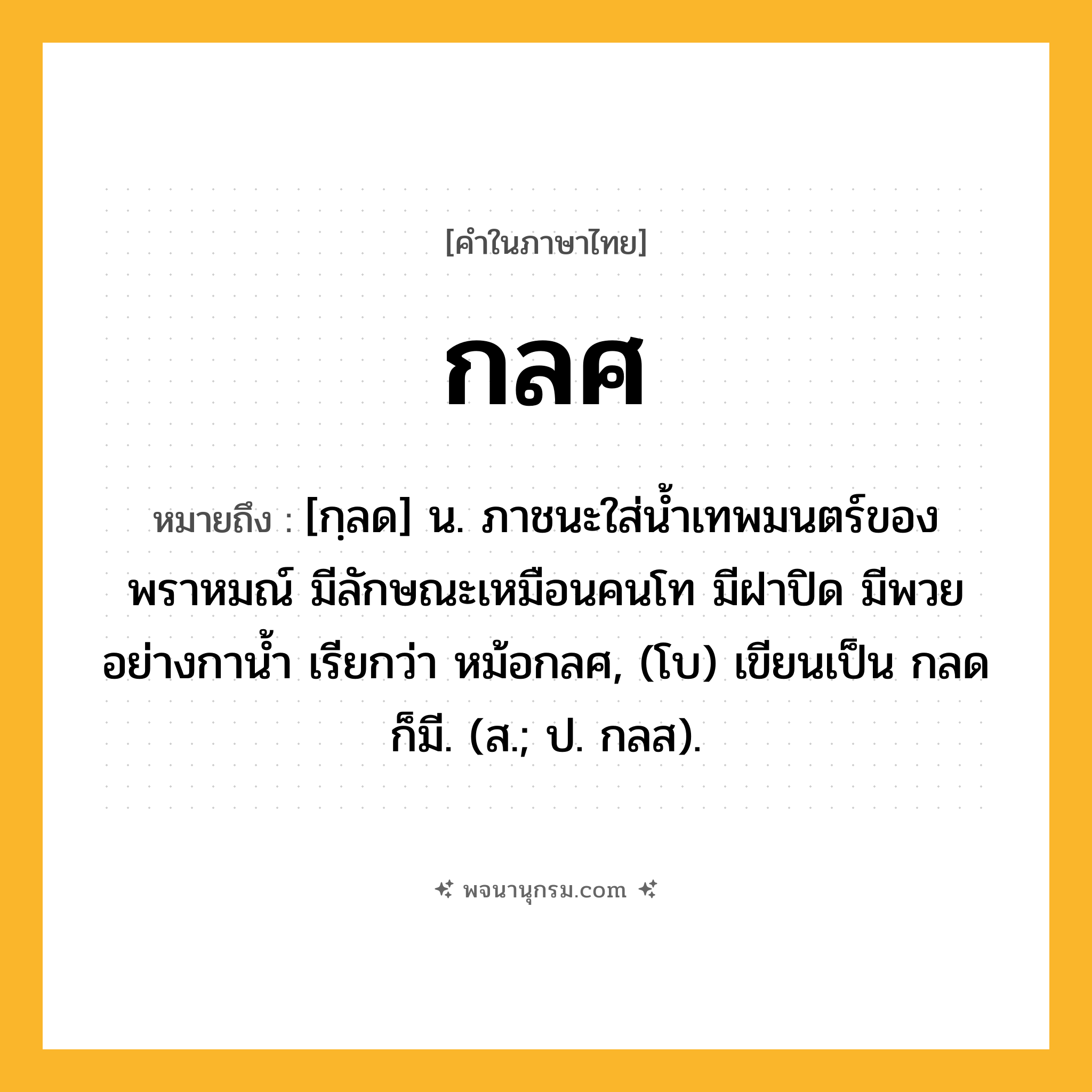 กลศ ความหมาย หมายถึงอะไร?, คำในภาษาไทย กลศ หมายถึง [กฺลด] น. ภาชนะใส่นํ้าเทพมนตร์ของพราหมณ์ มีลักษณะเหมือนคนโท มีฝาปิด มีพวยอย่างกานํ้า เรียกว่า หม้อกลศ, (โบ) เขียนเป็น กลด ก็มี. (ส.; ป. กลส).