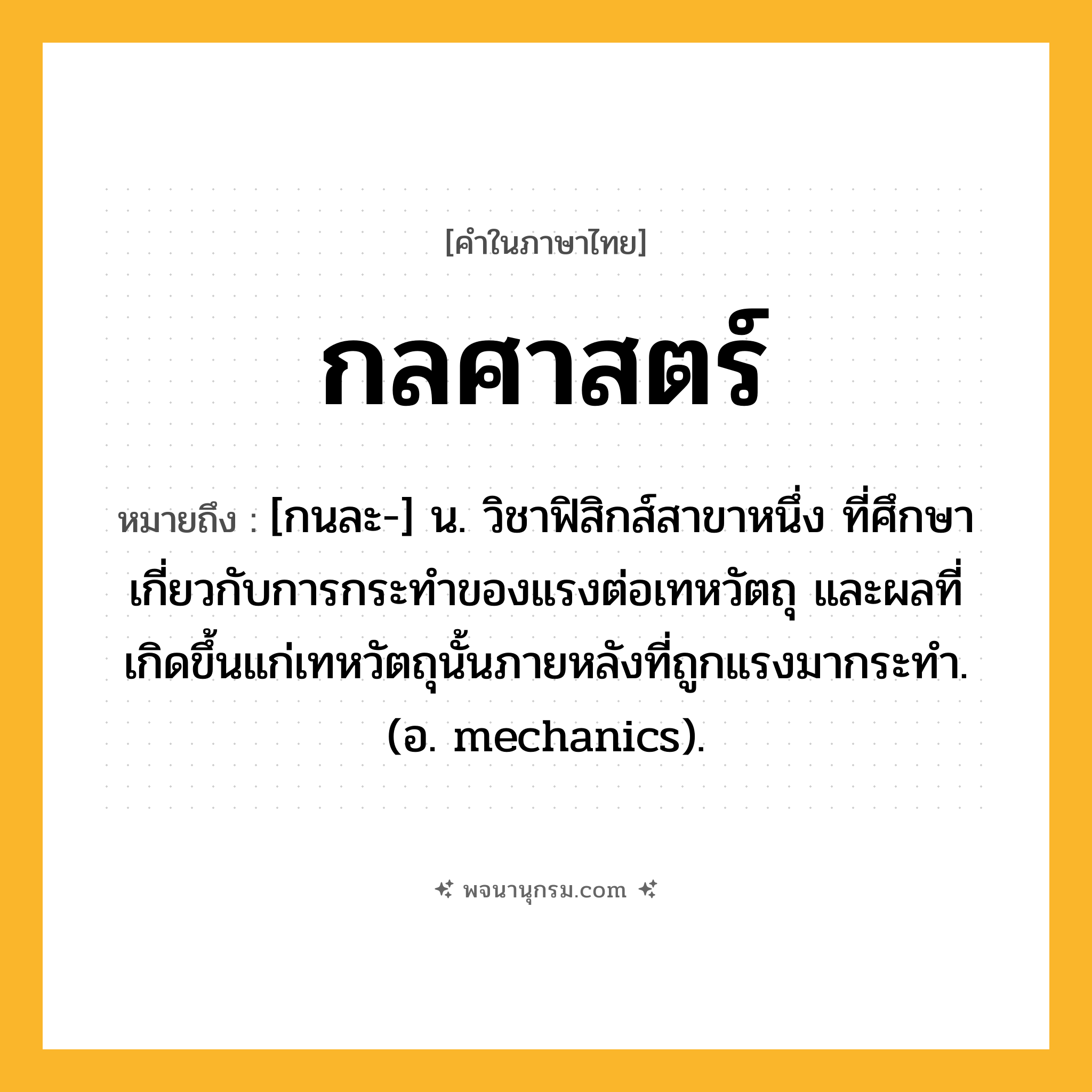 กลศาสตร์ ความหมาย หมายถึงอะไร?, คำในภาษาไทย กลศาสตร์ หมายถึง [กนละ-] น. วิชาฟิสิกส์สาขาหนึ่ง ที่ศึกษาเกี่ยวกับการกระทําของแรงต่อเทหวัตถุ และผลที่เกิดขึ้นแก่เทหวัตถุนั้นภายหลังที่ถูกแรงมากระทํา. (อ. mechanics).