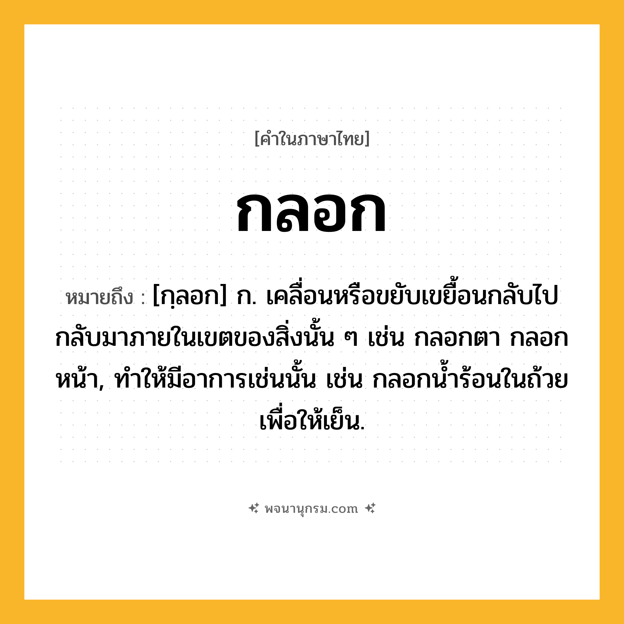 กลอก ความหมาย หมายถึงอะไร?, คำในภาษาไทย กลอก หมายถึง [กฺลอก] ก. เคลื่อนหรือขยับเขยื้อนกลับไปกลับมาภายในเขตของสิ่งนั้น ๆ เช่น กลอกตา กลอกหน้า, ทําให้มีอาการเช่นนั้น เช่น กลอกนํ้าร้อนในถ้วยเพื่อให้เย็น.