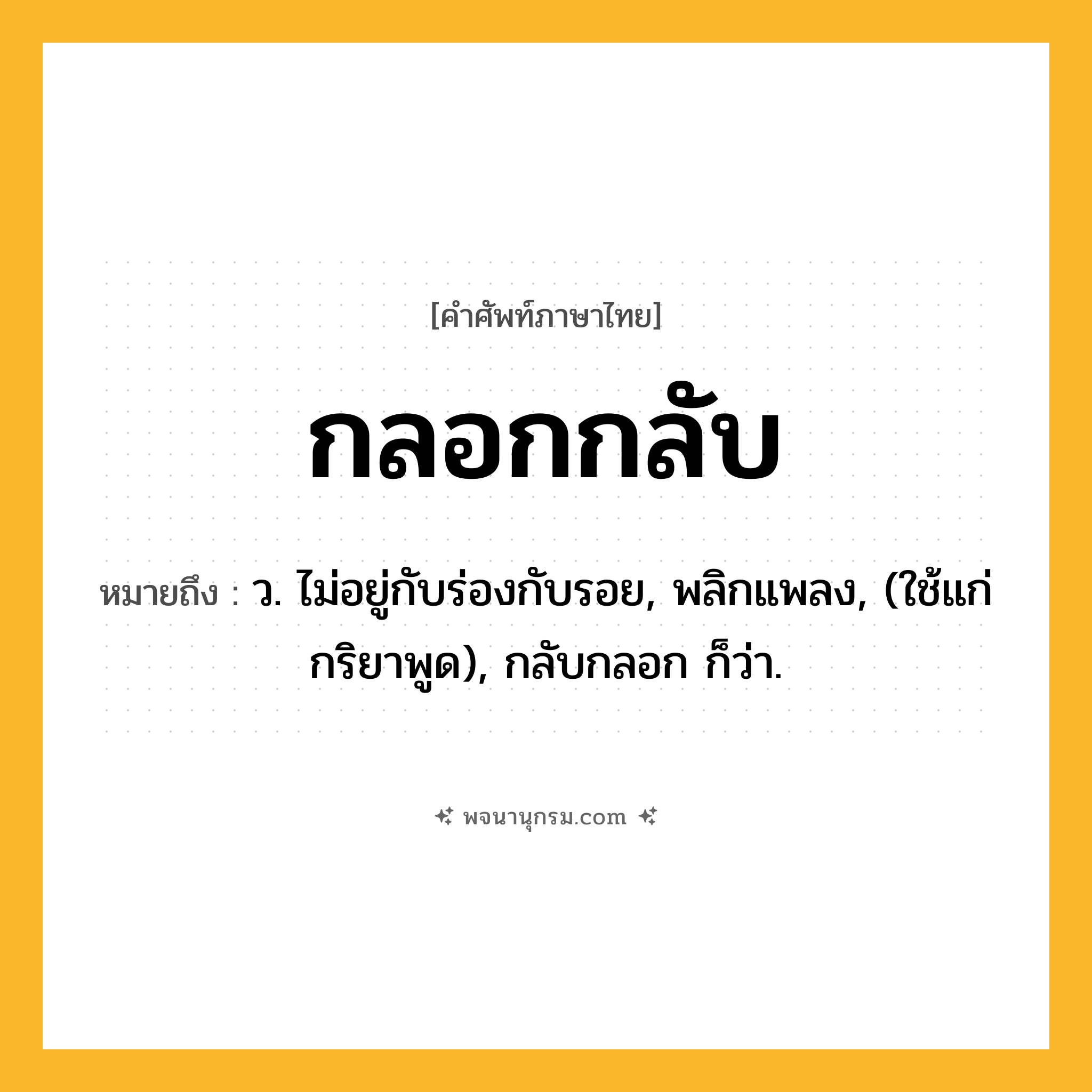 กลอกกลับ ความหมาย หมายถึงอะไร?, คำในภาษาไทย กลอกกลับ หมายถึง ว. ไม่อยู่กับร่องกับรอย, พลิกแพลง, (ใช้แก่กริยาพูด), กลับกลอก ก็ว่า.