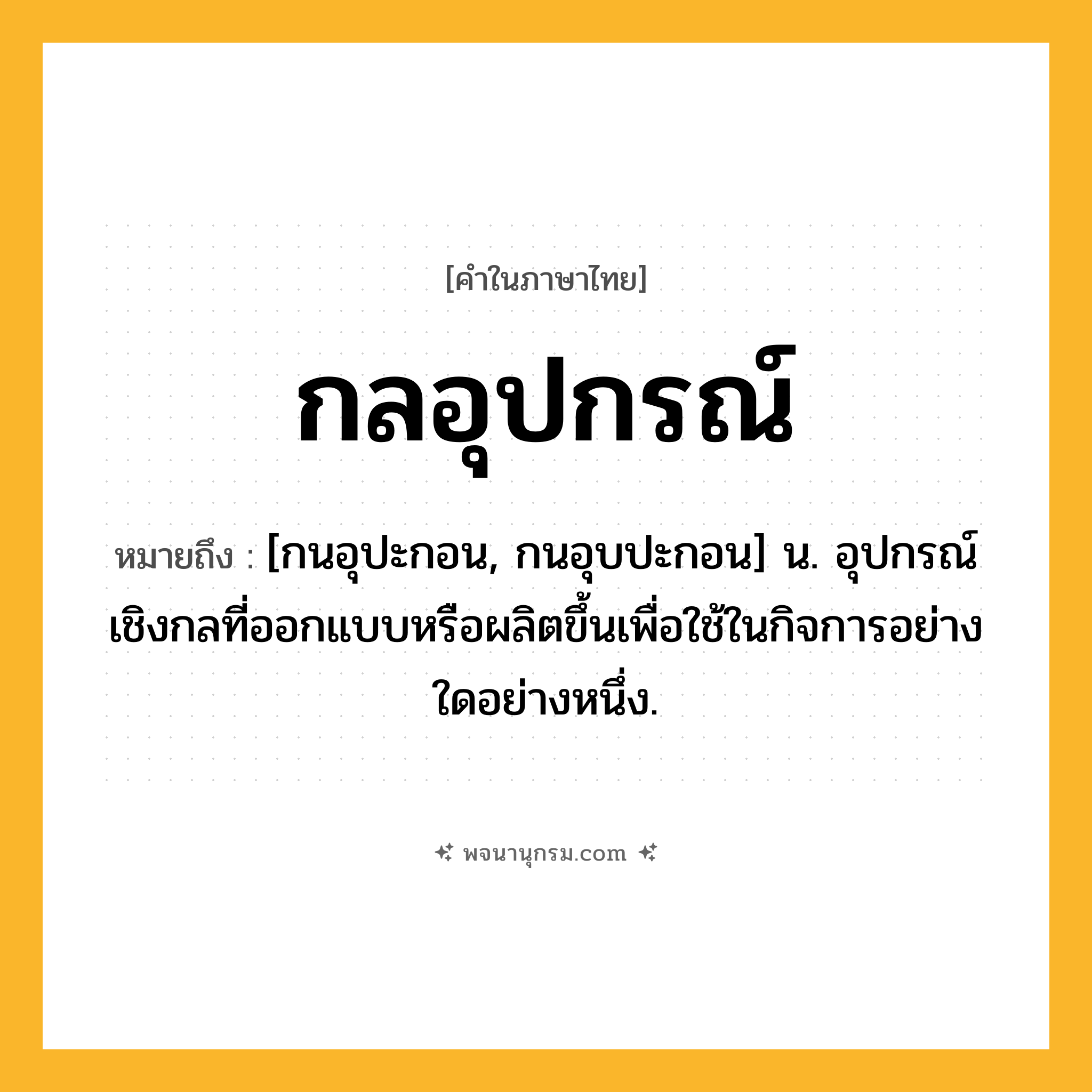 กลอุปกรณ์ ความหมาย หมายถึงอะไร?, คำในภาษาไทย กลอุปกรณ์ หมายถึง [กนอุปะกอน, กนอุบปะกอน] น. อุปกรณ์เชิงกลที่ออกแบบหรือผลิตขึ้นเพื่อใช้ในกิจการอย่างใดอย่างหนึ่ง.