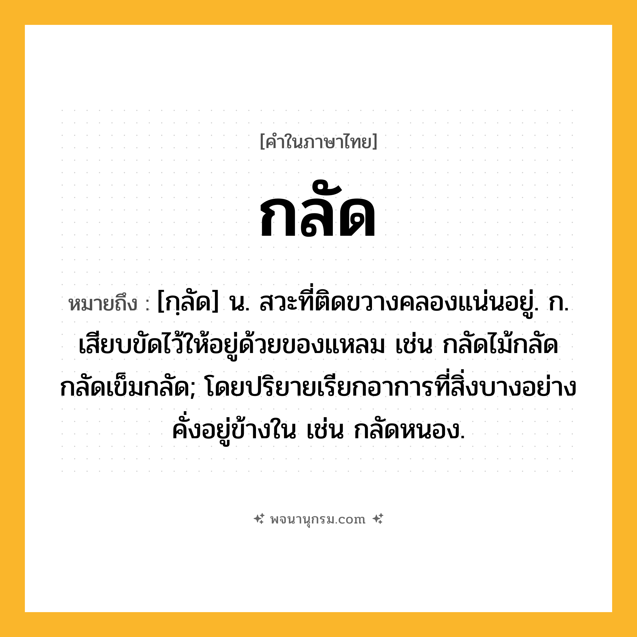 กลัด ความหมาย หมายถึงอะไร?, คำในภาษาไทย กลัด หมายถึง [กฺลัด] น. สวะที่ติดขวางคลองแน่นอยู่. ก. เสียบขัดไว้ให้อยู่ด้วยของแหลม เช่น กลัดไม้กลัด กลัดเข็มกลัด; โดยปริยายเรียกอาการที่สิ่งบางอย่างคั่งอยู่ข้างใน เช่น กลัดหนอง.
