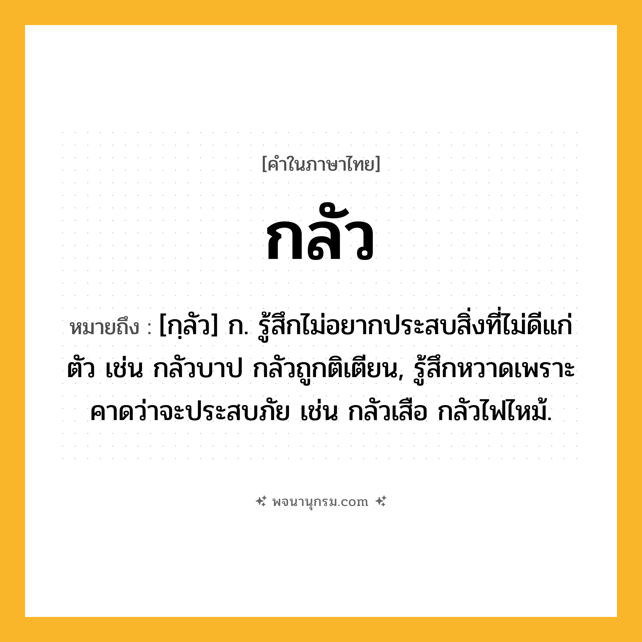 กลัว ความหมาย หมายถึงอะไร?, คำในภาษาไทย กลัว หมายถึง [กฺลัว] ก. รู้สึกไม่อยากประสบสิ่งที่ไม่ดีแก่ตัว เช่น กลัวบาป กลัวถูกติเตียน, รู้สึกหวาดเพราะคาดว่าจะประสบภัย เช่น กลัวเสือ กลัวไฟไหม้.