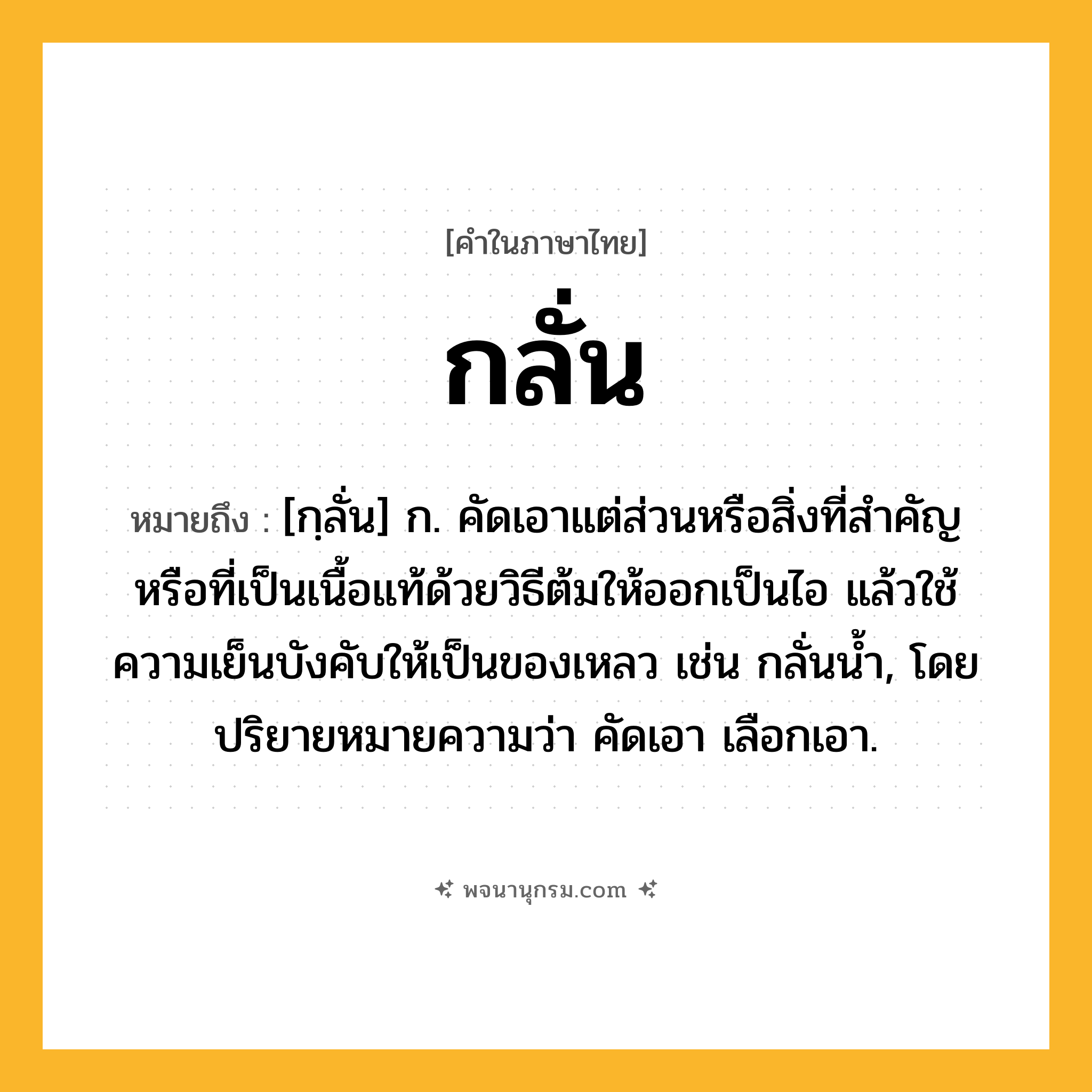 กลั่น ความหมาย หมายถึงอะไร?, คำในภาษาไทย กลั่น หมายถึง [กฺลั่น] ก. คัดเอาแต่ส่วนหรือสิ่งที่สําคัญหรือที่เป็นเนื้อแท้ด้วยวิธีต้มให้ออกเป็นไอ แล้วใช้ความเย็นบังคับให้เป็นของเหลว เช่น กลั่นนํ้า, โดยปริยายหมายความว่า คัดเอา เลือกเอา.